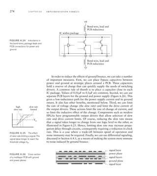274 C H A P T E R S I X i m p l e m e n t a t i o n fa b r i c s
In order to reduce the effects of ground bounce, we can take a number
of important measures. First, we can place bypass capacitors between
power and ground at strategic places around a PCB. These capacitors
hold a reserve of charge that can quickly supply the needs of switching
drivers. A common rule of thumb is to place a capacitor close to each
IC package. Values of 0.01µF to 0.1µF are common. Second, we can use
separate PCB layers for the ground and power supply (Figure 6.26). This
gives a low-inductance path for the power supply current and its ground
return. It also has other benefits, mentioned below. Third, we can limit
the rate of voltage change (the slew rate) and limit the drive current of
the output drivers. These actions limit the rate of change of current, and
so limit the inductive effect of the change. Components such as modern
FPGAs have programmable output drivers that allow selection of slew
rate and drive current limits. Of course, reducing the slew rate means
that a signal takes longer to change from one logic level to the other, as
illustrated in Figure 6.25. Hence, limiting slew rate may increase propa-
gation delay through circuits, consequently requiring a reduction in clock
rate. This is a case where a trade-off between speed of operation and
noise immunity may be required. Finally, we can use differential signaling,
discussed in Section 6.4.1, as a means of making the system more immune
to noise induced by ground bounce.
IC within package
Bond-wire, lead and
PCB inductance
Bond-wire, lead and
PCB inductance
+V
FIG U R E 6.24 Inductance in
the bond-wires, package leads and
PCB connections for power and
ground.
slew-rate
limited
Vth
high
slew rate
FIG U R E 6.25 The effect
of slew-rate limiting a signal. The
signal takes longer to reach the
threshold voltage Vth.
power plane
signal layer
signal layer
signal layers
ground plane
FIG U R E 6.26 Cross section
of a multilayer PCB with ground
and power planes.
 