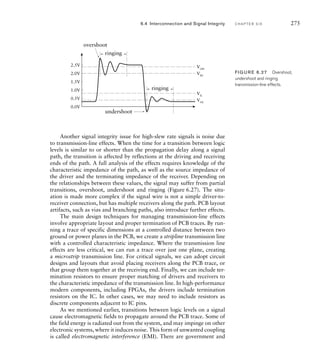 Another signal integrity issue for high-slew rate signals is noise due
to transmission-line effects. When the time for a transition between logic
levels is similar to or shorter than the propagation delay along a signal
path, the transition is affected by reflections at the driving and receiving
ends of the path. A full analysis of the effects requires knowledge of the
characteristic impedance of the path, as well as the source impedance of
the driver and the terminating impedance of the receiver. Depending on
the relationships between these values, the signal may suffer from partial
transitions, overshoot, undershoot and ringing (Figure 6.27). The situ-
ation is made more complex if the signal wire is not a simple driver-to-
receiver connection, but has multiple receivers along the path. PCB layout
artifacts, such as vias and branching paths, also introduce further effects.
The main design techniques for managing transmission-line effects
involve appropriate layout and proper termination of PCB traces. By run-
ning a trace of specific dimensions at a controlled distance between two
ground or power planes in the PCB, we create a stripline transmission line
with a controlled characteristic impedance. Where the transmission line
effects are less critical, we can run a trace over just one plane, creating
a microstrip transmission line. For critical signals, we can adopt circuit
designs and layouts that avoid placing receivers along the PCB trace, or
that group them together at the receiving end. Finally, we can include ter-
mination resistors to ensure proper matching of drivers and receivers to
the characteristic impedance of the transmission line. In high-performance
modern components, including FPGAs, the drivers include termination
resistors on the IC. In other cases, we may need to include resistors as
discrete components adjacent to IC pins.
As we mentioned earlier, transitions between logic levels on a signal
cause electromagnetic fields to propagate around the PCB trace. Some of
the field energy is radiated out from the system, and may impinge on other
electronic systems, where it induces noise. This form of unwanted coupling
is called electromagnetic interference (EMI). There are government and
0.5V
0.0V
1.0V
1.5V
2.0V
2.5V
VIL
VOL
VIH
VOH
overshoot
undershoot
ringing
ringing
FIG U R E 6.27 Overshoot,
undershoot and ringing
transmission-line effects.
6.4 Interconnection and Signal Integrity C H A P T E R S I X 275
 