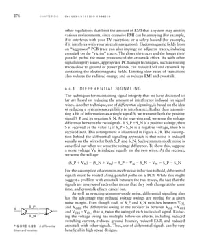 276 C H A P T E R S I X i m p l e m e n t a t i o n fa b r i c s
other regulations that limit the amount of EMI that a system may emit in
various environments, since excessive EMI can be annoying (for example,
if it interferes with your TV reception) or a safety hazard (for example,
if it interferes with your aircraft navigation). Electromagnetic fields from
an “aggressor” PCB trace can also impinge on adjacent traces, inducing
crosstalk on the “victim” traces. The closer the traces and the longer their
parallel paths, the more pronounced the crosstalk effect. As with other
signal integrity issues, appropriate PCB design techniques, such as routing
traces close to ground or power planes, can reduce EMI and crosstalk by
containing the electromagnetic fields. Limiting slew rates of transitions
also reduces the radiated energy, and so reduces EMI and crosstalk.
6.4.1 D I F F E R E N T I A L S I G N A L I N G
The techniques for maintaining signal integrity that we have discussed so
far are based on reducing the amount of interference induced on signal
wires. Another technique, use of differential signaling, is based on the idea
of reducing a system’s susceptibility to interference. Rather than transmit-
ting a bit of information as a single signal S, we transmit both the positive
signal S_P and its negation S_N. At the receiving end, we sense the voltage
difference between the two signals. If S_PS_N is a positive voltage, then
S is received as the value 1; if S_PS_N is a negative voltage, then S is
received as 0. This arrangement is illustrated in Figure 6.28. The assump-
tion behind the differential signaling approach is that noise is induced
equally on the wires for both S_P and S_N. Such common-mode noise is
cancelled out when we sense the voltage difference. To show this, suppose
a noise voltage VN is induced equally on the two wires. At the receiver,
we sense the voltage
(S_P  VN)  (S_N  VN)  S_P  VN  S_N  VN  S_P  S_N
For the assumption of common-mode noise induction to hold, differential
signals must be routed along parallel paths on a PCB. While this might
suggest a problem with crosstalk between the two traces, the fact that the
signals are inverses of each other means that they both change at the same
time, and crosstalk effects cancel out.
As well as rejecting common-mode noise, differential signaling also
has the advantage that reduced voltage swings are needed for a given
noise margin. Even though each of S_P and S_N switches between VOL
and VOH, the differential swing at the receiver is between VOL VOH
and VOH VOL, that is, twice the swing of each individual signal. Reduc-
ing the voltage swing has multiple follow-on effects, including reduced
switching current, reduced ground bounce, reduced EMI, and reduced
crosstalk with other signals. Thus, use of differential signals can be very
beneficial in high-speed designs.
S
S_P
S_N
FIG U R E 6.28 A differential
driver and receiver.
 