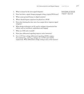 1. What is meant by the term signal integrity?
2. How fast does a signal change propagate along a typical PCB trace?
3. What causes ground bounce in digital systems?
4. Where should bypass capacitors be placed on a PCB?
5. How does limiting the slew rate of an output driver improve signal
integrity?
6. What design techniques can be used to mitigate transmission-line
effects, such as overshoot, undershoot and ringing?
7. What are EMI and crosstalk?
8. How does differential signaling improve noise immunity?
9. For a 2.5V low-voltage differential signaling (LVDS) output,
the nominal VOL and VOH voltages are 1.075V and 1.425V,
respectively. What differential voltage swing is seen at the receiver?
K N O W L E D G E
T E S T Q U I Z
K N O W L E D G E
T E S T Q U I Z
6.4 Interconnection and Signal Integrity C H A P T E R S I X 277
 