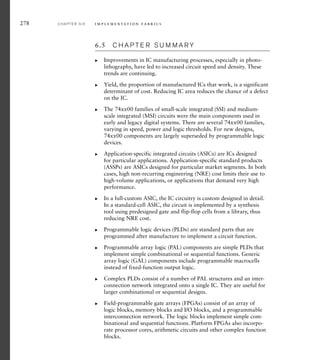 278 C H A P T E R S I X i m p l e m e n t a t i o n fa b r i c s
6.5 C H A P T E R S U M M A R Y
Improvements in IC manufacturing processes, especially in photo-
lithography, have led to increased circuit speed and density. These
trends are continuing.
Yield, the proportion of manufactured ICs that work, is a significant
determinant of cost. Reducing IC area reduces the chance of a defect
on the IC.
The 74xx00 families of small-scale integrated (SSI) and medium-
scale integrated (MSI) circuits were the main components used in
early and legacy digital systems. There are several 74xx00 families,
varying in speed, power and logic thresholds. For new designs,
74xx00 components are largely superseded by programmable logic
devices.
Application-specific integrated circuits (ASICs) are ICs designed
for particular applications. Application-specific standard products
(ASSPs) are ASICs designed for particular market segments. In both
cases, high non-recurring engineering (NRE) cost limits their use to
high-volume applications, or applications that demand very high
performance.
In a full-custom ASIC, the IC circuitry is custom designed in detail.
In a standard-cell ASIC, the circuit is implemented by a synthesis
tool using predesigned gate and flip-flop cells from a library, thus
reducing NRE cost.
Programmable logic devices (PLDs) are standard parts that are
programmed after manufacture to implement a circuit function.
Programmable array logic (PAL) components are simple PLDs that
implement simple combinational or sequential functions. Generic
array logic (GAL) components include programmable macrocells
instead of fixed-function output logic.
Complex PLDs consist of a number of PAL structures and an inter-
connection network integrated onto a single IC. They are useful for
larger combinational or sequential designs.
Field-programmable gate arrays (FPGAs) consist of an array of
logic blocks, memory blocks and I/O blocks, and a programmable
interconnection network. The logic blocks implement simple com-
binational and sequential functions. Platform FPGAs also incorpo-
rate processor cores, arithmetic circuits and other complex function
blocks.
왘
왘
왘
왘
왘
왘
왘
왘
왘
 