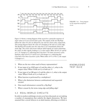 Figure 1.9 shows a timing diagram of the circuit for a particular sequence of
input values on S over several clock cycles. The outputs of the two ﬂip-ﬂops
follow the value of S, but are delayed by one and two clock cycles, respectively.
This timing diagram shows the value of S changing at the time of a clock edge.
The ﬂip-ﬂop will actually store the value that is on S immediately before the
clock edge. The circles and arrows indicate which signals are used to determine
the values of other signals, leading to a 1 at the output. When all of S, S1 and S2
are 1, Y1 changes to 1, indicating that S has been 1 for three successive cycles.
Similarly, when all of S, S1 and S2 are 0, Y0 changes to 1, indicating that
S has been 0 for three successive cycles. When either of Y1 or Y0 is 1, the output
Y changes to 1.
1. What are the two values used in binary representation?
2. If one input of an AND gate is 0 and the other is 1, what is the
output value? What if both are 0, or both are 1?
3. If one input of an OR gate is 0 and the other is 1, what is the output
value? What if both are 0, or both are 1?
4. What function is performed by a multiplexer?
5. What is the distinction between combinational and sequential
circuits?
6. How much information is stored by a ﬂip-ﬂop?
7. What is meant by the terms rising edge and falling edge?
1.3 R E A L- W O R L D C I R C U I TS
In order to analyze and design circuits as we have discussed, we are making
a number of assumptions that underlie the digital abstraction. We have
assumed that a circuit behaves in an ideal manner, allowing us to think in
K N O W L E D G E
T E S T Q U I Z
K N O W L E D G E
T E S T Q U I Z
S
S1
S2
clk
Y1
Y0
Y
FIG U R E 1.9 Timing diagram
for the sequential comparison
circuit.
1.3 Real-World Circuits C H A P T E R O N E 9
 
