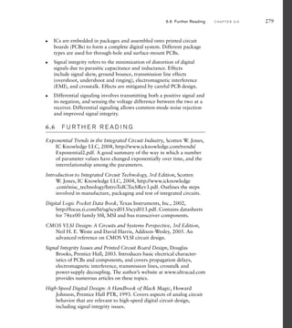 6.6 Further Reading C H A P T E R S I X 279
ICs are embedded in packages and assembled onto printed circuit
boards (PCBs) to form a complete digital system. Different package
types are used for through-hole and surface-mount PCBs.
Signal integrity refers to the minimization of distortion of digital
signals due to parasitic capacitance and inductance. Effects
include signal skew, ground bounce, transmission line effects
(overshoot, undershoot and ringing), electromagnetic interference
(EMI), and crosstalk. Effects are mitigated by careful PCB design.
Differential signaling involves transmitting both a positive signal and
its negation, and sensing the voltage difference between the two at a
receiver. Differential signaling allows common-mode noise rejection
and improved signal integrity.
6.6 F U R T H E R R E A D I N G
Exponential Trends in the Integrated Circuit Industry, Scotten W. Jones,
IC Knowledge LLC, 2004, http://www.icknowledge.com/trends/
Exponential2.pdf. A good summary of the way in which a number
of parameter values have changed exponentially over time, and the
interrelationship among the parameters.
Introduction to Integrated Circuit Technology, 3rd Edition, Scotten
W. Jones, IC Knowledge LLC, 2004, http://www.icknowledge
.com/misc_technology/IntroToICTechRev3.pdf. Outlines the steps
involved in manufacture, packaging and test of integrated circuits.
Digital Logic Pocket Data Book, Texas Instruments, Inc., 2002,
http://focus.ti.com/lit/ug/scyd013/scyd013.pdf. Contains datasheets
for 74xx00 family SSI, MSI and bus transceiver components.
CMOS VLSI Design: A Circuits and Systems Perspective, 3rd Edition,
Neil H. E. Weste and David Harris, Addison-Wesley, 2005. An
advanced reference on CMOS VLSI circuit design.
Signal Integrity Issues and Printed Circuit Board Design, Douglas
Brooks, Prentice Hall, 2003. Introduces basic electrical character-
istics of PCBs and components, and covers propagation delays,
electromagnetic interference, transmission lines, crosstalk and
power-supply decoupling. The author’s website at www.ultracad.com
provides numerous articles on these topics.
High-Speed Digital Design: A Handbook of Black Magic, Howard
Johnson, Prentice Hall PTR, 1993. Covers aspects of analog circuit
behavior that are relevant to high-speed digital circuit design,
including signal integrity issues.
왘
왘
왘
 