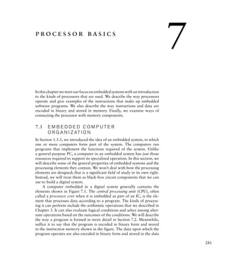 281
processor basics
Inthischapterwestartourfocusonembeddedsystemswithanintroduction
to the kinds of processors that are used. We describe the way processors
operate and give examples of the instructions that make up embedded
software programs. We also describe the way instructions and data are
encoded in binary and stored in memory. Finally, we examine ways of
connecting the processor with memory components.
7.1 E M B E D D E D C O M P U T E R
O R G A N I Z AT I O N
In Section 1.5.1, we introduced the idea of an embedded system, in which
one or more computers form part of the system. The computers run
programs that implement the functions required of the system. Unlike
a general-purpose PC, a computer in an embedded system has just those
resources required to support its specialized operation. In this section, we
will describe some of the general properties of embedded systems and the
processing elements they contain. We won’t deal with how the processing
elements are designed; that is a significant field of study in its own right.
Instead, we will treat them as black-box circuit components that we can
use to build a digital system.
A computer embedded in a digital system generally contains the
elements shown in Figure 7.1. The central processing unit (CPU), often
called a processor core when it is embedded as part of an IC, is the ele-
ment that processes data according to a program. The kinds of process-
ing it can perform include the arithmetic operations that we described in
Chapter 3. It can also evaluate logical conditions and select among alter-
nate operations based on the outcomes of the conditions. We will describe
the way a program is formed in more detail in Section 7.2. Meanwhile,
suffice it to say that the program is encoded in binary form and stored
in the instruction memory shown in the figure. The data upon which the
program operates are also encoded in binary form and stored in the data
7
 