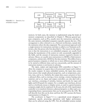 282 C H A P T E R S E V E N p ro c e s s o r b a s i c s
memory. In both cases, the memory is implemented using the kinds of
memory components we described in Chapter 5. Whereas general pur-
pose computers, such as PCs, usually store the instructions and data in
the same memory, embedded computers typically separate the two. (This
arrangement is often referred to as a Harvard architecture, named after
the institution where the idea originated. The conventional approach with
a single memory for instructions and data is called a von Neumann archi-
tecture, after the person who first described it.) The reason for the separa-
tion is that the instructions in an embedded computer are usually fixed
during the manufacture of the system (or only occasionally upgraded in
the field), and the amount of instruction memory required is known in
advance. Hence, we usually store instructions in a ROM or flash memory
component, and provide a RAM for the data memory. This differs from a
general-purpose computer, in which one or more different programs need
to be started at different times and run concurrently, and the amount of
instruction memory is not known in advance.
The input, output and input/output (I/O) controllers in Figure 7.1
allow the computer to acquire data to be processed (input) and to deliver
the results (output). In many embedded systems, the input data comes
from sensors that sample physical properties, such as temperature, posi-
tion, time, and so on. Similarly, the output data causes actuators to have
a physical effect, such as moving a lever, turning a motor, heating some
material, and so on. Input and output controllers can also deal with a
user interface, consisting of switches, buttons and knobs for input and
lights and LCD panels for outputs. For a complex user interfaces, devices
such as a keyboard, mouse or display screen, as used in a general purpose
computer, might also be employed. In all cases, the job of the input/output
controller is to transform between a physical property or effect and a cor-
responding binary representation that can be processed by the CPU. We
will describe how this can be done and how the CPU accesses the binary
representation in Chapter 8.
The accelerator in Figure 7.1 is a specialized circuit designed to
implement specific processing operations with higher performance
than can be achieved using the CPU. Not all embedded systems include
CPU
…
Accelerator
Instruction
memory
Input
controller
Output
controller
I/O
controller
Data
memory
FIG U R E 7.1 Elements of an
embedded computer.
 