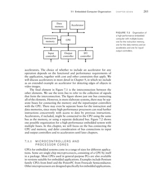 accelerators. The choice of whether to include an accelerator for any
operation depends on the functional and performance requirements of
the application, together with cost and other constraints that apply. We
will discuss accelerators in more detail in Chapter 9, in which we include
as an extended example an accelerator for detecting edges of objects in
video images.
The final element in Figure 7.1 is the interconnection between the
other elements. We use the term bus to refer to the collection of signals
that form the interconnection. The figure shows just one bus connecting
all of the elements. However, in more elaborate systems, there may be sep-
arate buses for connecting the memory and the input/output controllers
with the CPU. There may even be separate buses for the instruction and
data memories, since many high-performance processors can read further
instructions concurrently with access to data by previous instructions.
Accelerators, if included, might be connected to the CPU using the same
bus as the memory, or using a separate dedicated bus. Figure 7.2 shows
one possible organization for a high-performance embedded system with
multiple buses. In this chapter, we will focus on the bus connecting the
CPU and memory, and defer consideration of bus connections to input
and output controllers and to accelerators until later chapters.
7.1.1 M I C R O C O N T R O L L E R S A N D
P R O C E S S O R C O R E S
CPUs for embedded systems come in a range of sizes for different applica-
tions. Some are single-chip microprocessors, consisting of a CPU by itself
in a package. Most CPUs used in general-purpose PCs are also available
in versions suitable for embedded applications. Examples include Pentium
family CPUs from Intel and the PowerPC from Freescale Semiconductor.
Othermicroprocessorsaredesignedspecificallyforembeddedapplications.
7.1 Embedded Computer Organization C H A P T E R S E V E N 283
CPU
Accelerator
Instruction
memory
Input
controller
Output
controller
I/O
controller
Data
memory
FIG U R E 7.2 Organization of
a high-performance embedded
computer with multiple buses:
one for the instruction memory,
one for the data memory and an
accelerator, and one for input/
output controllers.
 