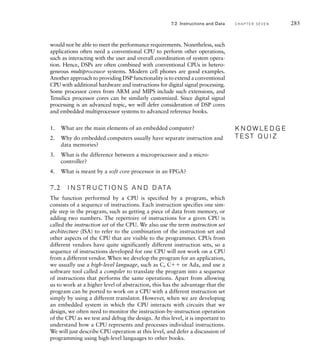 would not be able to meet the performance requirements. Nonetheless, such
applications often need a conventional CPU to perform other operations,
such as interacting with the user and overall coordination of system opera-
tion. Hence, DSPs are often combined with conventional CPUs in hetero-
geneous multiprocessor systems. Modern cell phones are good examples.
Another approach to providing DSP functionality is to extend a conventional
CPU with additional hardware and instructions for digital signal processing.
Some processor cores from ARM and MIPS include such extensions, and
Tensilica processor cores can be similarly customized. Since digital signal
processing is an advanced topic, we will defer consideration of DSP cores
and embedded multiprocessor systems to advanced reference books.
1. What are the main elements of an embedded computer?
2. Why do embedded computers usually have separate instruction and
data memories?
3. What is the difference between a microprocessor and a micro-
controller?
4. What is meant by a soft core processor in an FPGA?
7.2 I N S T R U C T I O N S A N D D ATA
The function performed by a CPU is specified by a program, which
consists of a sequence of instructions. Each instruction specifies one sim-
ple step in the program, such as getting a piece of data from memory, or
adding two numbers. The repertoire of instructions for a given CPU is
called the instruction set of the CPU. We also use the term instruction set
architecture (ISA) to refer to the combination of the instruction set and
other aspects of the CPU that are visible to the programmer. CPUs from
different vendors have quite significantly different instruction sets, so a
sequence of instructions developed for one CPU will not work on a CPU
from a different vendor. When we develop the program for an application,
we usually use a high-level language, such as C, C or Ada, and use a
software tool called a compiler to translate the program into a sequence
of instructions that performs the same operations. Apart from allowing
us to work at a higher level of abstraction, this has the advantage that the
program can be ported to work on a CPU with a different instruction set
simply by using a different translator. However, when we are developing
an embedded system in which the CPU interacts with circuits that we
design, we often need to monitor the instruction-by-instruction operation
of the CPU as we test and debug the design. At this level, it is important to
understand how a CPU represents and processes individual instructions.
We will just describe CPU operation at this level, and defer a discussion of
programming using high-level languages to other books.
K N O W L E D G E
T E S T Q U I Z
K N O W L E D G E
T E S T Q U I Z
7.2 Instructions and Data C H A P T E R S E V E N 285
 