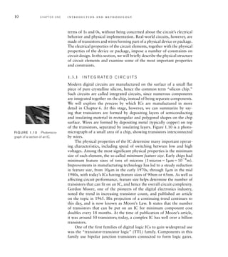 10 C H A P T E R O N E i n t ro d u c t i o n a n d m e t h o d o l o g y
terms of 1s and 0s, without being concerned about the circuit’s electrical
behavior and physical implementation. Real-world circuits, however, are
made of transistors and wires forming part of a physical device or package.
The electrical properties of the circuit elements, together with the physical
properties of the device or package, impose a number of constraints on
circuit design. In this section, we will briefly describe the physical structure
of circuit elements and examine some of the most important properties
and constraints.
1.3.1 I N T E G R AT E D C I R C U I TS
Modern digital circuits are manufactured on the surface of a small flat
piece of pure crystalline silicon, hence the common term “silicon chip.”
Such circuits are called integrated circuits, since numerous components
are integrated together on the chip, instead of being separate components.
We will explore the process by which ICs are manufactured in more
detail in Chapter 6. At this stage, however, we can summarize by say-
ing that transistors are formed by depositing layers of semiconducting
and insulating material in rectangular and polygonal shapes on the chip
surface. Wires are formed by depositing metal (typically copper) on top
of the transistors, separated by insulating layers. Figure 1.10 is a photo-
micrograph of a small area of a chip, showing transistors interconnected
by wires.
The physical properties of the IC determine many important operat-
ing characteristics, including speed of switching between low and high
voltages. Among the most significant physical properties is the minimum
size of each element, the so-called minimum feature size. Early chips had
minimum feature sizes of tens of microns (1micron1m106
m).
Improvements in manufacturing technology has led to a steady reduction
in feature size, from 10m in the early 1970s, through 1m in the mid
1980s, with today’s ICs having feature sizes of 90nm or 65nm. As well as
affecting circuit performance, feature size helps determine the number of
transistors that can fit on an IC, and hence the overall circuit complexity.
Gordon Moore, one of the pioneers of the digital electronics industry,
noted the trend in increasing transistor count, and published an article
on the topic in 1965. His projection of a continuing trend continues to
this day, and is now known as Moore’s Law. It states that the number
of transistors that can be put on an IC for minimum component cost
doubles every 18 months. At the time of publication of Moore’s article,
it was around 50 transistors; today, a complex IC has well over a billion
transistors.
One of the first families of digital logic ICs to gain widespread use
was the “transistor-transistor logic” (TTL) family. Components in this
family use bipolar junction transistors connected to form logic gates.
FIG U R E 1.10 Photomicro-
graph of a section of an IC.
 
