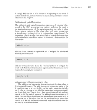 C (carry). They are set to 1 or cleared to 0 depending on the result of
certain instructions, and can be tested to decide among alternative courses
of action in the program.
Arithmetic and Logical Instructions
The arithmetic and logical instructions operate on 8-bit data values
stored in the CPU’s general-purpose registers and store the result in
the destination register, rd. For each instruction, one value is taken
from a source register, rs. The other value, op2, either comes from
a second source register (rs2) or is an immediate value (immed). An
immediate value is a value that is specified as part of the instruction,
rather than being stored in a register or in memory. For example, the
instruction
add r3, r4, r1
adds the values currently in registers r4 and r1 and puts the result in r3.
Similarly, the instruction
add r5, r1, 2
adds the immediate value 2 and the value currently in r1 and puts the
result in r5. Note that the destination register can be the same as a source
register. For example, the instruction
sub r4, r4, 1
updates register r4 by decrementing its value.
The addition and subtraction instructions treat the data values as
8-bit unsigned integers. The addc instruction includes the value of the
C condition code as a carry-in bit, and the subc instruction includes
the C value as a borrow-in bit. All of the instructions in this group modify
the Z and the C bits. They set Z to 1 if the instruction result is 0, and they
clear Z to 0 if the result is nonzero. The add and addc instructions set C
to the carry-out bit of the addition, the sub and subc instruction set C to
the borrow out of the subtraction, and the remaining logical instructions
clear C to 0. We will see later in this section how the condition-code bits
are used by branch instructions.
7.2 Instructions and Data C H A P T E R S E V E N 289
 