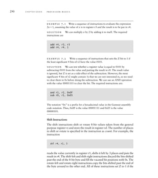 290 C H A P T E R S E V E N p ro c e s s o r b a s i c s
example 7.1 Write a sequence of instructions to evaluate the expression
2x1, assuming the value of x is in register r3 and the result is to be put in r4.
solution We can multiply x by 2 by adding it to itself. The required
instructions are
add r4, r3, r3
add r4, r4, 1
example 7.2 Write a sequence of instructions that sets the Z bit to 1 if
the least significant 4 bits of r2 have the value 0101.
solution We can test whether a register value is equal to 0101 by
subtracting 0101 from the value and putting the result in r0. The result value
is ignored, but Z is set as a side-effect of the subtraction. However, the most
significant 4 bits of r2 might contain 1s that we are not interested in, so we need
to clear them to 0s before doing the subtraction. We can use an AND operation
with the value 00001111 to clear the bit. The required instructions are:
and r1, r2, 0x0F
sub r0, r1, 0x05
The notation “0x” is a prefix for a hexadecimal value in the Gumnut assembly
code notation. Thus, 0x0F is the value 00001111 and 0x05 is the value
00000101.
Shift Instructions
The shift instructions shift or rotate 8-bit values taken from the general
purpose register rs and store the result in register rd. The number of places
to shift or rotate is specified in the instruction as count. For example, the
instruction
shl r4, r1, 3
reads the value currently in register r1, shifts it left by 3 places and puts the
result in r4. The shift-left and shift-right instructions discard the bits shifted
past the end of the 8-bit byte and fill the vacated bit positions with 0s. The
rotate-left and rotate-right instructions copy the bits shifted past the end of
the byte around to the other end. All of these instructions set Z to 1 if the
 