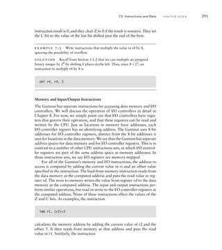 instruction result is 0, and they clear Z to 0 if the result is nonzero. They set
the C bit to the value of the last bit shifted past the end of the byte.
example 7.3 Write instructions that multiply the value in r4 by 8,
ignoring the possibility of overﬂow.
solution Recall from Section 3.1.2 that we can multiply an unsigned
binary integer by 2k
by shifting k places to the left. Thus, since 823
, an
instruction to multiply r4 by 8 is
shl r4, r4, 3
Memory and Input/Output Instructions
The Gumnut has separate instructions for accessing data memory and I/O
controllers. We will discuss the operation of I/O controllers in detail in
Chapter 8. For now, we simply point out that I/O controllers have regis-
ters that govern their operation, and that these registers can be read and
written by the CPU. Just as locations in memory have addresses, each
I/O controller register has an identifying address. The Gumnut uses 8-bit
addresses for I/O controller registers, distinct from the 8-bit addresses it
uses for locations in the data memory. We say that the Gumnut has separate
address spaces for data memory and for I/O controller registers. This is in
contrast to a number of other CPU instructions sets, in which I/O control-
ler registers are part of the same address space as memory addresses. In
those instruction sets, we say I/O registers are memory mapped.
For all of the Gumnut’s memory and I/O instructions, the address to
access is computed by adding the current value in rs and an offset value
specified in the instruction. The load from memory instruction reads from
the data memory at the computed address and puts the read value in reg-
ister rd. The store to memory writes the value from register rd to the data
memory at the computed address. The input and output instructions per-
form similar operations, but read or write to the I/O controller registers at
the computed address. None of these instructions affect the values of the
Z and C bits. As examples, the instruction
ldm r1, (r2)+5
calculates the memory address by adding the current value of r2 and the
offset 5. It then reads from memory at that address and puts the read
value in r1. Similarly, the instruction
7.2 Instructions and Data C H A P T E R S E V E N 291
 