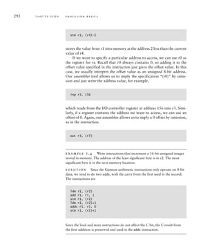 292 C H A P T E R S E V E N p ro c e s s o r b a s i c s
stm r1, (r4)–2
stores the value from r1 into memory at the address 2 less than the current
value of r4.
If we want to specify a particular address to access, we can use r0 as
the register for rs. Recall that r0 always contains 0, so adding it to the
offset value specified in the instruction just gives the offset value. In this
case, we usually interpret the offset value as an unsigned 8-bit address.
Our assembler tool allows us to imply the specification “(r0)” by omis-
sion and just write the address value, for example,
inp r3, 156
which reads from the I/O controller register at address 156 into r3. Simi-
larly, if a register contains the address we want to access, we can use an
offset of 0. Again, our assembler allows us to imply a 0 offset by omission,
as in the instruction.
out r3, (r7)
example 7.4 Write instructions that increment a 16-bit unsigned integer
stored in memory. The address of the least signiﬁcant byte is in r2. The most
signiﬁcant byte is in the next memory location.
solution Since the Gumnut arithmetic instructions only operate on 8-bit
data, we need to do two adds, with the carry from the first used in the second.
The instructions are
ldm r1, (r2)
add r1, r1, 1
stm r1, (r2)
ldm r1, (r2)+1
addc r1, r1, 0
stm r1, (r2)+1
Since the load and store instructions do not affect the C bit, the C result from
the first addition is preserved and used in the addc instruction.
 