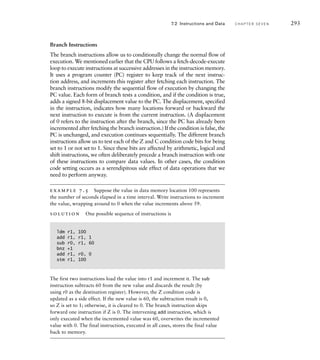 Branch Instructions
The branch instructions allow us to conditionally change the normal flow of
execution. We mentioned earlier that the CPU follows a fetch-decode-execute
loop to execute instructions at successive addresses in the instruction memory.
It uses a program counter (PC) register to keep track of the next instruc-
tion address, and increments this register after fetching each instruction. The
branch instructions modify the sequential flow of execution by changing the
PC value. Each form of branch tests a condition, and if the condition is true,
adds a signed 8-bit displacement value to the PC. The displacement, specified
in the instruction, indicates how many locations forward or backward the
next instruction to execute is from the current instruction. (A displacement
of 0 refers to the instruction after the branch, since the PC has already been
incremented after fetching the branch instruction.) If the condition is false, the
PC is unchanged, and execution continues sequentially. The different branch
instructions allow us to test each of the Z and C condition code bits for being
set to 1 or not set to 1. Since these bits are affected by arithmetic, logical and
shift instructions, we often deliberately precede a branch instruction with one
of these instructions to compare data values. In other cases, the condition
code setting occurs as a serendipitous side effect of data operations that we
need to perform anyway.
example 7.5 Suppose the value in data memory location 100 represents
the number of seconds elapsed in a time interval. Write instructions to increment
the value, wrapping around to 0 when the value increments above 59.
solution One possible sequence of instructions is
ldm r1, 100
add r1, r1, 1
sub r0, r1, 60
bnz +1
add r1, r0, 0
stm r1, 100
The first two instructions load the value into r1 and increment it. The sub
instruction subtracts 60 from the new value and discards the result (by
using r0 as the destination register). However, the Z condition code is
updated as a side effect. If the new value is 60, the subtraction result is 0,
so Z is set to 1; otherwise, it is cleared to 0. The branch instruction skips
forward one instruction if Z is 0. The intervening add instruction, which is
only executed when the incremented value was 60, overwrites the incremented
value with 0. The final instruction, executed in all cases, stores the final value
back to memory.
7.2 Instructions and Data C H A P T E R S E V E N 293
 