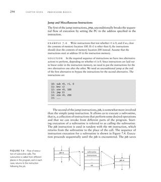 294 C H A P T E R S E V E N p ro c e s s o r b a s i c s
Jump and Miscellaneous Instructions
The first of the jump instructions, jmp, unconditionally breaks the sequen-
tial flow of execution by setting the PC to the address specified in the
instruction.
example 7.6 Write instructions that test whether r1 is 0, and if so, clear
the contents of memory location 100. If r1 is other than 0, the instructions
should clear the contents of memory location 200 instead. Assume that the
instructions start at address 10 in the instruction memory.
solution In the required sequence of instructions we have two alternative
actions to perform, depending on whether r1 is 0. Since instructions are laid out
in linear order in the instruction memory, we need to put the instructions for the
two alternatives one after the other. We need an unconditional jump at the end
of the first alternative to bypass the instructions for the second alternative. The
instructions are
10: sub r0, r1, 0
11: bnz +2
12: stm r0, 100
13: jmp 15
14: stm r0, 200
15: ...
The second of the jump instructions, jsb, is somewhat more involved
than the simple jump instruction. It allows us to execute a subroutine,
that is, a collection of instructions that perform some desired operations
and that we can invoke from different parts of the program. Start-
ing execution of a subroutine is referred to as calling the subroutine.
The jsb instruction is used in tandem with the ret instruction, which
returns from the subroutine to the place of the call. The sequence of
instruction execution for a subroutine is shown in Figure 7.4. Execu-
tion proceeds sequentially until the jsb is encountered. The jsb saves
subroutine
instructions
…
…
…
ret
m
jsb m
…
jsb m
FIG U R E 7.4 Flow of execu-
tion of subroutine calls. The
subroutine is called from different
places in the program, and in each
case, returns to the instruction
following the jsb.
 