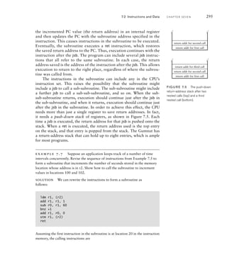 7.2 Instructions and Data C H A P T E R S E V E N 295
the incremented PC value (the return address) in an internal register
and then updates the PC with the subroutine address specified in the
instruction. This causes instructions in the subroutine to be executed.
Eventually, the subroutine executes a ret instruction, which restores
the saved return address to the PC. Thus, execution continues with the
instruction after the jsb. The program can include several jsb instruc-
tions that all refer to the same subroutine. In each case, the return
address saved is the address of the instruction after the jsb. This allows
execution to return to the right place, regardless of where the subrou-
tine was called from.
The instructions in the subroutine can include any in the CPU’s
instruction set. This raises the possibility that the subroutine might
include a jsb to call a sub-subroutine. The sub-subroutine might include
a further jsb to call a sub-sub-subroutine, and so on. When the sub-
sub-subroutine returns, execution should continue just after the jsb in
the sub-subroutine, and when it returns, execution should continue just
after the jsb in the subroutine. In order to achieve this effect, the CPU
needs more than just a single register to save return addresses. In fact,
it needs a push-down stack of registers, as shown in Figure 7.5. Each
time a jsb is executed, the return address for that jsb is pushed onto the
stack. When a ret is executed, the return address used is the top entry
on the stack, and that entry is popped from the stack. The Gumnut has
a return-address stack that can hold up to eight entries, which is ample
for most programs.
example 7.7 Suppose an application keeps track of a number of time
intervals concurrently. Revise the sequence of instructions from Example 7.5 to
form a subroutine that increments the number of seconds stored in the memory
location whose address is in r2. Show how to call the subroutine to increment
values in locations 100 and 102.
solution We can rewrite the instructions to form a subroutine as
follows:
ldm r1, (r2)
add r1, r1, 1
sub r0, r1, 60
bnz +1
add r1, r0, 0
stm r1, (r2)
ret
Assuming the first instruction in the subroutine is at location 20 in the instruction
memory, the calling instructions are
return addr for first call
return addr for second call
return addr for first call
return addr for second call
return addr for third call
FIG U R E 7.5 The push-down
return-address stack after two
nested calls (top) and a third
nested call (bottom).
 