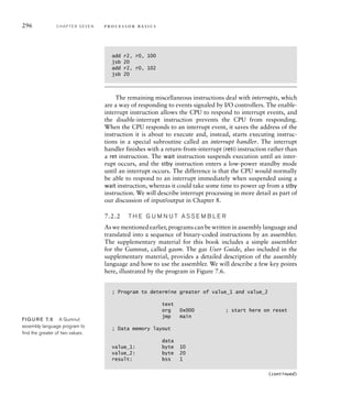 296 C H A P T E R S E V E N p ro c e s s o r b a s i c s
add r2, r0, 100
jsb 20
add r2, r0, 102
jsb 20
The remaining miscellaneous instructions deal with interrupts, which
are a way of responding to events signaled by I/O controllers. The enable-
interrupt instruction allows the CPU to respond to interrupt events, and
the disable-interrupt instruction prevents the CPU from responding.
When the CPU responds to an interrupt event, it saves the address of the
instruction it is about to execute and, instead, starts executing instruc-
tions in a special subroutine called an interrupt handler. The interrupt
handler finishes with a return-from-interrupt (reti) instruction rather than
a ret instruction. The wait instruction suspends execution until an inter-
rupt occurs, and the stby instruction enters a low-power standby mode
until an interrupt occurs. The difference is that the CPU would normally
be able to respond to an interrupt immediately when suspended using a
wait instruction, whereas it could take some time to power up from a stby
instruction. We will describe interrupt processing in more detail as part of
our discussion of input/output in Chapter 8.
7.2.2 T H E G U M N U T A S S E M B L E R
As we mentioned earlier, programs can be written in assembly language and
translated into a sequence of binary-coded instructions by an assembler.
The supplementary material for this book includes a simple assembler
for the Gumnut, called gasm. The gas User Guide, also included in the
supplementary material, provides a detailed description of the assembly
language and how to use the assembler. We will describe a few key points
here, illustrated by the program in Figure 7.6.
; Program to determine greater of value_1 and value_2
text
org 0x000 ; start here on reset
jmp main
; Data memory layout
data
value_1: byte 10
value_2: byte 20
result: bss 1
(continued)
FIG U R E 7.6 A Gumnut
assembly language program to
ﬁnd the greater of two values.
 