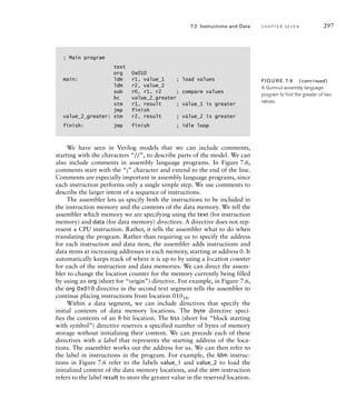 ; Main program
text
org 0x010
main: ldm r1, value_1 ; load values
ldm r2, value_2
sub r0, r1, r2 ; compare values
bc value_2_greater
stm r1, result ; value_1 is greater
jmp finish
value_2_greater: stm r2, result ; value_2 is greater
finish: jmp finish ; idle loop
We have seen in Verilog models that we can include comments,
starting with the characters “//”, to describe parts of the model. We can
also include comments in assembly language programs. In Figure 7.6,
comments start with the “;” character and extend to the end of the line.
Comments are especially important in assembly language programs, since
each instruction performs only a single simple step. We use comments to
describe the larger intent of a sequence of instructions.
The assembler lets us specify both the instructions to be included in
the instruction memory and the contents of the data memory. We tell the
assembler which memory we are specifying using the text (for instruction
memory) and data (for data memory) directives. A directive does not rep-
resent a CPU instruction. Rather, it tells the assembler what to do when
translating the program. Rather than requiring us to specify the address
for each instruction and data item, the assembler adds instructions and
data items at increasing addresses in each memory, starting at address 0. It
automatically keeps track of where it is up to by using a location counter
for each of the instruction and data memories. We can direct the assem-
bler to change the location counter for the memory currently being filled
by using an org (short for “origin”) directive. For example, in Figure 7.6,
the org 0x010 directive in the second text segment tells the assembler to
continue placing instructions from location 01016.
Within a data segment, we can include directives that specify the
initial contents of data memory locations. The byte directive speci-
fies the contents of an 8-bit location. The bss (short for “block starting
with symbol”) directive reserves a specified number of bytes of memory
storage without initializing their content. We can precede each of these
directives with a label that represents the starting address of the loca-
tions. The assembler works out the address for us. We can then refer to
the label in instructions in the program. For example, the ldm instruc-
tions in Figure 7.6 refer to the labels value_1 and value_2 to load the
initialized content of the data memory locations, and the stm instruction
refers to the label result to store the greater value in the reserved location.
7.2 Instructions and Data C H A P T E R S E V E N 297
FIG U R E 7.6 (continued)
A Gumnut assembly language
program to ﬁnd the greater of two
values.
 