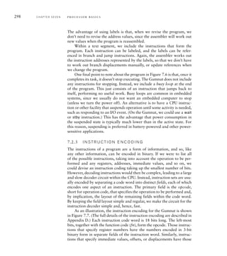 298 C H A P T E R S E V E N p ro c e s s o r b a s i c s
The advantage of using labels is that, when we revise the program, we
don’t need to revise the address values, since the assembler will work out
new values when the program is reassembled.
Within a text segment, we include the instructions that form the
program. Each instruction can be labeled, and the labels can be refer-
enced in branch and jump instructions. Again, the assembler works out
the instruction addresses represented by the labels, so that we don’t have
to work out branch displacements manually, or update references when
we change the program.
One final point to note about the program in Figure 7.6 is that, once it
completes its task, it doesn’t stop executing. The Gumnut does not include
any instructions for stopping. Instead, we include a busy loop at the end
of the program. This just consists of an instruction that jumps back to
itself, performing no useful work. Busy loops are common in embedded
systems, since we usually do not want an embedded computer to stop
(unless we turn the power off). An alternative is to have a CPU instruc-
tion or other facility that suspends operation until some activity is needed,
such as responding to an I/O event. (On the Gumnut, we could use a wait
or stby instruction.) This has the advantage that power consumption in
the suspended state is typically much lower than in the active state. For
this reason, suspending is preferred in battery-powered and other power-
sensitive applications.
7.2.3 I N S T R U C T I O N E N C O D I N G
The instructions of a program are a form of information, and so, like
any other information, can be encoded in binary. If we were to list all
of the possible instructions, taking into account the operation to be per-
formed and any registers, addresses, immediate values, and so on, we
could devise an instruction coding taking up the smallest number of bits.
However, decoding instructions would then be complex, leading to a large
and slow decoder circuit within the CPU. Instead, instruction sets are usu-
ally encoded by separating a code word into distinct fields, each of which
encodes one aspect of an instruction. The primary field is the opcode,
short for operation code, that specifies the operation to be performed and,
by implication, the layout of the remaining fields within the code word.
By keeping the field layout simple and regular, we make the circuit for the
instruction decoder simple and, hence, fast.
As an illustration, the instruction encoding for the Gumnut is shown
in Figure 7.7. (The full details of the instruction encoding are described in
Appendix D.) Each instruction code word is 18 bits long. The left-most
bits, together with the function code (fn), form the opcode. Those instruc-
tions that specify register numbers have the numbers encoded in 3-bit
binary form in separate fields of the instruction word. Similarly, instruc-
tions that specify immediate values, offsets, or displacements have those
 
