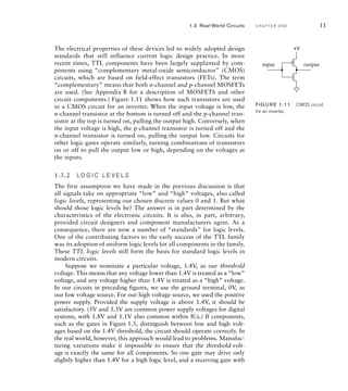 The electrical properties of these devices led to widely adopted design
standards that still influence current logic design practice. In more
recent times, TTL components have been largely supplanted by com-
ponents using “complementary metal-oxide semiconductor” (CMOS)
circuits, which are based on field-effect transistors (FETs). The term
“complementary” means that both n-channel and p-channel MOSFETs
are used. (See Appendix B for a description of MOSFETS and other
circuit components.) Figure 1.11 shows how such transistors are used
in a CMOS circuit for an inverter. When the input voltage is low, the
n-channel transistor at the bottom is turned off and the p-channel tran-
sistor at the top is turned on, pulling the output high. Conversely, when
the input voltage is high, the p-channel transistor is turned off and the
n-channel transistor is turned on, pulling the output low. Circuits for
other logic gates operate similarly, turning combinations of transistors
on or off to pull the output low or high, depending on the voltages at
the inputs.
1.3.2 LO G I C L E V E LS
The first assumption we have made in the previous discussion is that
all signals take on appropriate “low” and “high” voltages, also called
logic levels, representing our chosen discrete values 0 and 1. But what
should those logic levels be? The answer is in part determined by the
characteristics of the electronic circuits. It is also, in part, arbitrary,
provided circuit designers and component manufacturers agree. As a
consequence, there are now a number of “standards” for logic levels.
One of the contributing factors to the early success of the TTL family
was its adoption of uniform logic levels for all components in the family.
These TTL logic levels still form the basis for standard logic levels in
modern circuits.
Suppose we nominate a particular voltage, 1.4V, as our threshold
voltage. This means that any voltage lower than 1.4V is treated as a “low”
voltage, and any voltage higher than 1.4V is treated as a “high” voltage.
In our circuits in preceding figures, we use the ground terminal, 0V, as
our low voltage source. For our high voltage source, we used the positive
power supply. Provided the supply voltage is above 1.4V, it should be
satisfactory. (5V and 3.3V are common power supply voltages for digital
systems, with 1.8V and 1.1V also common within ICs.) If components,
such as the gates in Figure 1.5, distinguish between low and high volt-
ages based on the 1.4V threshold, the circuit should operate correctly. In
the real world, however, this approach would lead to problems. Manufac-
turing variations make it impossible to ensure that the threshold volt-
age is exactly the same for all components. So one gate may drive only
slightly higher than 1.4V for a high logic level, and a receiving gate with
output
input
+V
FIG U R E 1.11 CMOS circuit
for an inverter.
1.3 Real-World Circuits C H A P T E R O N E 11
 