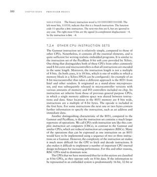 300 C H A P T E R S E V E N p ro c e s s o r b a s i c s
solution The binary instruction word is 111110110011111100. The
left-most bits, 111110, indicate that this is a branch instruction. The function
code 11 specifies a bnc instruction. The next two bits are 0, but are ignored in
any case. The right-most 8 bits are the signed 2s-complement displacement 4.
So the instruction is bnc –4.
7.2.4 OT H E R C P U I N S T R U C T I O N S E TS
The Gumnut instruction set is relatively simple, compared to those of
other CPUs. Nonetheless, it contains all the essential elements, and is
quite sufficient for writing realistic embedded programs. It is similar to
the instruction set of the PicoBlaze 8-bit soft core provided by Xilinx.
One thing that distinguishes both of these CPUs from other commonly
used 8-bit cores and microcontrollers is that all instructions are encoded
in the same length. Moreover, the instruction length is not a multiple
of 8 bits. (In both cases, it is 18 bits, which is one of widths to which a
memory block in a Xilinx FPGA can be configured.) An example of an
8-bit microcontroller that takes a different approach is the 8051 from
Intel and other vendors. It originated as a stand-alone microproces-
sor, and was subsequently released in microcontroller versions with
various amounts of memory and I/O controllers included on chip. Its
instruction set inherits from those of previous general purpose CPUs,
in which a single memory address space was shared between instruc-
tions and data. Since locations in the 8051 memory are 8 bits wide,
instructions are a multiple of 8-bit bytes. The opcode is included in
the first byte. For some instructions the next one or two bytes contain
further information to specify the instruction, such as an address and
immediate data.
Another distinguishing characteristic of the 8051, compared to the
Gumnut and PicoBlaze, is that the instruction set contains a much larger
repertoire of operations. We call CPUs with instruction sets like this com-
plex instruction set computers (CISCs), in contrast to the Gumnut and
similar CPUs, which are reduced instruction set computers (RISCs). Many
of the operations that can be expressed as one instruction on an 8051
would have to be implemented using a sequence of two or three instruc-
tions on a Gumnut. However, the complexity of the instruction set makes
it much more difficult for the CPU to fetch and decode instructions. It
also makes it difficult to implement a number of important CPU internal
design techniques for increasing performance. For this and other reasons,
RISC CPUs tend to dominate now.
The CPUs that we have mentioned thus far in this section are classified
as 8-bit CPUs, as they operate only on 8-bit data. If the information to
be represented in an embedded system is predominantly 16-bit, 32-bit or
 
