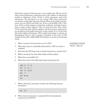 7.2 Instructions and Data C H A P T E R S E V E N 301
64-bit data, using an 8-bit processor is very cumbersome. We may not be
able to meet performance constraints, due to the number of instructions
needed to implement 16-bit, 32-bit or 64-bit operations using 8-bit
instructions. The alternative is to use a larger CPU whose instructions
can operate on the larger data sizes directly. Most of the widely used pro-
cessor cores for FPGAs and ASICs are 32-bit or 64-bit RISC CPUs. They
have 32-bit or 64-bit registers and perform arithmetic and logical opera-
tions on data in those registers. They can load and store 8-bit, 16-bit,
32-bit and 64-bit data between registers and data memory. Instructions
are encoded in fixed-length instruction words, usually 16 or 32 bits long.
The larger, higher performance CPUs include instructions to operate on
floating-point data as well as integers. Examples of this type of CPU
include the PowerPC, ARM, MIPS and Tensilica cores that we mentioned
earlier.
1. What is meant by the instruction set of a CPU?
2. What three steps are repeatedly performed by a CPU to execute a
program?
3. How does the CPU keep track of which instruction to execute next?
4. What is meant by the terms little endian and big endian?
5. What does an assembler do?
6. What does each of the following Gumnut instructions do?
addc r2, r3, 25
shr r1, r1, 3
ldm r5, (r1)+4
bnz –7
jsb do_op
ret
7. What is the binary instruction word for the following Gumnut
instruction?
bnc +15
8. What Gumnut instruction is represented by the hexadecimal
instruction word 05501?
K N O W L E D G E
T E S T Q U I Z
K N O W L E D G E
T E S T Q U I Z
 