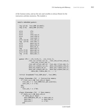 of the Gumnut entity, and use the nets and variables in always blocks for the
instruction and data memories. The module is
module embedded_gumnut;
reg [17:0] inst_ROM [0:2047];
reg [7:0] data_RAM [0:255];
wire clk;
wire rst;
wire inst_cyc_o;
wire inst_stb_o;
reg inst_ack_i;
wire [11:0] inst_adr_o;
reg [17:0] inst_dat_i;
wire data_cyc_o;
wire data_stb_o;
wire data_we_o;
reg data_ack_i;
wire [7:0] data_adr_o;
wire [7:0] data_dat_o;
reg [7:0] data_dat_i;
...
gumnut CPU ( .clk_i(clk_i), .rst_i(rst_i),
.inst_cyc_o(inst_cyc_o), .inst_stb_o(inst_stb_o),
.inst_ack_i(inst_ack_i),
.inst_adr_o(inst_adr_o), .inst_dat_i(inst_dat_i),
.data_cyc_o(data_cyc_o), .data_stb_o(data_stb_o),
.data_we_o(data_we_o), .data_ack_i(data_ack_i),
.data_adr_o(data_adr_o), .data_dat_o(data_dat_o),
.data_dat_i(data_dat_i), ... );
initial $readmemh(inst_ROM.data, inst_ROM);
always @(posedge clk) // Instruction memory
if (inst_cyc_o  inst_stb_o) begin
inst_dat_i = inst_ROM[inst_adr_o[10:0]];
inst_ack_i = 1'b1;
end
else
inst_ack_i = 1'b0;
always @(posedge clk) // Data memory
if (data_cyc_o  data_stb_o)
if (data_we_o) begin
data_RAM[data_adr_o] = data_dat_o;
data_dat_i = data_dat_o;
data_ack_i = 1'b1;
end
7.3 Interfacing with Memory C H A P T E R S E V E N 303
(continued)
 