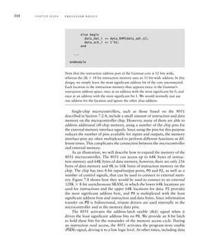 304 C H A P T E R S E V E N p ro c e s s o r b a s i c s
else begin
data_dat_i = data_RAM[data_adr_o];
data_ack_i = 1'b1;
end
...
endmodule
Note that the instruction address port of the Gumnut core is 12 bits wide,
whereas the 2K  18-bit instruction memory uses an 11-bit-wide address. In this
design, we simply leave the most significant address bit of the core unconnected.
Each location in the instruction memory thus appears twice in the Gumnut’s
instruction address space: once at an address with the most significant bit 0, and
once at an address with the most significant bit 1. We would normally just use
one address for the location and ignore the other alias address.
Single-chip microcontrollers, such as those based on the 8051
described in Section 7.2.4, include a small amount of instruction and data
memory on the microcontroller chip. However, many of them are able to
address additional off-chip memory, using a number of the chip pins for
the external memory interface signals. Since using the pins for this purpose
reduces the number of pins available for inputs and outputs, the memory
interface pins are often multiplexed to perform different functions at dif-
ferent times. This complicates the connection between the microcontroller
and external memory.
As an illustration, we will describe how to expand the memory of the
8051 microcontroller. The 8051 can access up to 64K bytes of instruc-
tion memory and 64K bytes of data memory, however, there are only 256
bytes of data memory and 4K to 16K bytes of instruction memory on the
chip. The chip has two 8-bit input/output ports, P0 and P2, as well as a
number of control signals, that can be used to connect to external mem-
ory. Figure 7.8 shows how they would be used to connect to an external
128K  8-bit asynchronous SRAM, in which the lower 64K locations are
used for instructions and the upper 64K locations for data. P2 provides
the most significant address byte, and P0 is multiplexed with the least
significant address byte and instruction and data bytes. Since information
transfer on P0 is bidirectional, tristate drivers are used internally in the
microcontroller and in the memory data pins.
The 8051 activates the address-latch enable (ALE) signal when it
drives the least significant address bits on P0. We provide an 8-bit latch
to hold these bits for the remainder of the memory access cycle. During
an instruction read access, the 8051 activates the program-store enable
(
___
PSEN) signal, driving it to a low logic level. At other times, including data
 