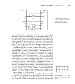 accesses, the signal is at a high logic level. Hence, we can use this signal
directly as the most significant address bit to distinguish between instruc-
tion and data accesses to the external memory. The 8051 activates the
__
RD signal during data read accesses and the
__
WR signal during data write
accesses. We use
__
WR directly to control the memory’s write enable (
__
WE)
signal. However, we need a small amount of glue logic to derive the chip
enable (
__
CE) and output enable (
__
OE) signals. We could implement this glue
logic, together with the address latch, in a small PAL component.
Microcontrollers and processor cores that access 16-bit, 32-bit or
64-bit data generally need data memories that are wider than 8 bits, even
though addresses correspond to 8-bit locations. This allows the CPU to
access a complete data word with one read or write operation. A common
approach is to make the data memory one word wide, with the byte
locations arranged within the words. Figure 7.9 shows the case of byte
addressing within a 32-bit-wide memory. Depending on whether the CPU
is big endian or little endian, the most significant byte of a 32-bit word is
stored in the byte with the lowest or highest address, respectively, of a 32-
bit location. Most 32-bit CPUs ensure that 32-bit data words are stored at
locations whose addresses are a multiple of four. This allows the word to
be read or written with just one memory access, rather than requiring two
partial memory accesses, which would be the case if the word were split
over two adjacent 32-bit locations. Similarly, CPUs ensure that 16-bit
halfwords are stored at locations whose addresses are a multiple of two,
and that 64-bit double-words are stored at locations whose addresses are
a multiple of eight, for the same reason.
Reading from data memory is quite straightforward. A 32-bit CPU,
for example, reads the whole 32-bit word containing the required data
item. If the required item is only a 16-bit halfword or an 8-bit byte,
the CPU usually extracts the item from the appropriate memory data
7.3 Interfacing with Memory C H A P T E R S E V E N 305
A(15..8)
A(7..0)
CE
WE
OE
D
A(16)
D
LE
P2
Q
PSEN
ALE
8051 SRAM
RD
WR
P0
FIG U R E 7.8 Connection
between an 8051 microcontroller
and an external combined
instruction and data memory.
0 1 2 3
4 5 6 7
8 9 10 11
FIG U R E 7.9 Arrangement of
bytes within words in a 32-bit wide
memory.
 