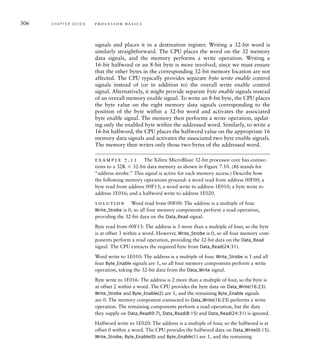 306 C H A P T E R S E V E N p ro c e s s o r b a s i c s
signals and places it in a destination register. Writing a 32-bit word is
similarly straightforward. The CPU places the word on the 32 memory
data signals, and the memory performs a write operation. Writing a
16-bit halfword or an 8-bit byte is more involved, since we must ensure
that the other bytes in the corresponding 32-bit memory location are not
affected. The CPU typically provides separate byte write enable control
signals instead of (or in addition to) the overall write enable control
signal. Alternatively, it might provide separate byte enable signals instead
of an overall memory enable signal. To write an 8-bit byte, the CPU places
the byte value on the eight memory data signals corresponding to the
position of the byte within a 32-bit word and activates the associated
byte enable signal. The memory then performs a write operation, updat-
ing only the enabled byte within the addressed word. Similarly, to write a
16-bit halfword, the CPU places the halfword value on the appropriate 16
memory data signals and activates the associated two byte enable signals.
The memory then writes only those two bytes of the addressed word.
example 7.11 The Xilinx MicroBlaze 32-bit processor core has connec-
tions to a 32K  32-bit data memory as shown in Figure 7.10. (AS stands for
“address strobe.” This signal is active for each memory access.) Describe how
the following memory operations proceed: a word read from address 00F00; a
byte read from address 00F13; a word write to address 1E010; a byte write to
address 1E016; and a halfword write to address 1E020.
solution Word read from 00F00: The address is a multiple of four.
Write_Strobe is 0, so all four memory components perform a read operation,
providing the 32-bit data on the Data_Read signal.
Byte read from 00F13: The address is 3 more than a multiple of four, so the byte
is at offset 3 within a word. However, Write_Strobe is 0, so all four memory com-
ponents perform a read operation, providing the 32-bit data on the Data_Read
signal. The CPU extracts the required byte from Data_Read(24:31).
Word write to 1E010: The address is a multiple of four. Write_Strobe is 1 and all
four Byte_Enable signals are 1, so all four memory components perform a write
operation, taking the 32-bit data from the Data_Write signal.
Byte write to 1E016: The address is 2 more than a multiple of four, so the byte is
at offset 2 within a word. The CPU provides the byte data on Data_Write(16:23).
Write_Strobe and Byte_Enable(2) are 1, and the remaining Byte_Enable signals
are 0. The memory component connected to Data_Write(16:23) performs a write
operation. The remaining components perform a read operation, but the data
they supply on Data_Read(0:7), Data_Read(8:15) and Data_Read(24:31) is ignored.
Halfword write to 1E020: The address is a multiple of four, so the halfword is at
offset 0 within a word. The CPU provides the halfword data on Data_Write(0:15).
Write_Strobe, Byte_Enable(0) and Byte_Enable(1) are 1, and the remaining
 