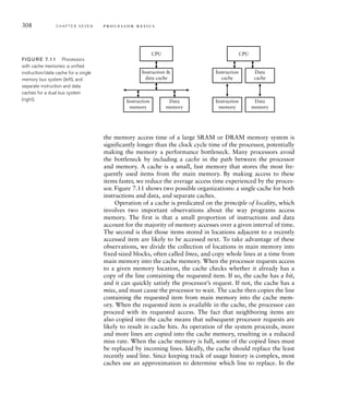 308 C H A P T E R S E V E N p ro c e s s o r b a s i c s
CPU
Instruction 
data cache
Instruction
memory
Data
memory
CPU
Instruction
cache
Data
cache
Instruction
memory
Data
memory
FIG U R E 7.11 Processors
with cache memories: a uniﬁed
instruction/data cache for a single
memory bus system (left), and
separate instruction and data
caches for a dual bus system
(right).
the memory access time of a large SRAM or DRAM memory system is
significantly longer than the clock cycle time of the processor, potentially
making the memory a performance bottleneck. Many processors avoid
the bottleneck by including a cache in the path between the processor
and memory. A cache is a small, fast memory that stores the most fre-
quently used items from the main memory. By making access to these
items faster, we reduce the average access time experienced by the proces-
sor. Figure 7.11 shows two possible organizations: a single cache for both
instructions and data, and separate caches.
Operation of a cache is predicated on the principle of locality, which
involves two important observations about the way programs access
memory. The first is that a small proportion of instructions and data
account for the majority of memory accesses over a given interval of time.
The second is that those items stored in locations adjacent to a recently
accessed item are likely to be accessed next. To take advantage of these
observations, we divide the collection of locations in main memory into
fixed-sized blocks, often called lines, and copy whole lines at a time from
main memory into the cache memory. When the processor requests access
to a given memory location, the cache checks whether it already has a
copy of the line containing the requested item. If so, the cache has a hit,
and it can quickly satisfy the processor’s request. If not, the cache has a
miss, and must cause the processor to wait. The cache then copies the line
containing the requested item from main memory into the cache mem-
ory. When the requested item is available in the cache, the processor can
proceed with its requested access. The fact that neighboring items are
also copied into the cache means that subsequent processor requests are
likely to result in cache hits. As operation of the system proceeds, more
and more lines are copied into the cache memory, resulting in a reduced
miss rate. When the cache memory is full, some of the copied lines must
be replaced by incoming lines. Ideally, the cache should replace the least
recently used line. Since keeping track of usage history is complex, most
caches use an approximation to determine which line to replace. In the
 