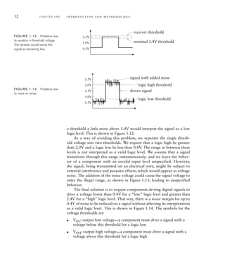 12 C H A P T E R O N E i n t ro d u c t i o n a n d m e t h o d o l o g y
0.5V
1.0V
1.5V
nominal 1.4V threshold
receiver threshold
FIG U R E 1.12 Problems due
to variation in threshold voltage.
The receiver would sense the
signal as remaining low.
0.5V
1.0V
1.5V
2.0V
2.5V
logic low threshold
logic high threshold
driven signal
signal with added noise
FIG U R E 1.13 Problems due
to noise on wires.
a threshold a little more above 1.4V would interpret the signal as a low
logic level. This is shown in Figure 1.12.
As a way of avoiding this problem, we separate the single thresh-
old voltage into two thresholds. We require that a logic high be greater
than 2.0V and a logic low be less than 0.8V. The range in between these
levels is not interpreted as a valid logic level. We assume that a signal
transitions through this range instantaneously, and we leave the behav-
ior of a component with an invalid input level unspecified. However,
the signal, being transmitted on an electrical wire, might be subject to
external interference and parasitic effects, which would appear as voltage
noise. The addition of the noise voltage could cause the signal voltage to
enter the illegal range, as shown in Figure 1.13, leading to unspecified
behavior.
The final solution is to require components driving digital signals to
drive a voltage lower than 0.4V for a “low” logic level and greater than
2.4V for a “high” logic level. That way, there is a noise margin for up to
0.4V of noise to be induced on a signal without affecting its interpretation
as a valid logic level. This is shown in Figure 1.14. The symbols for the
voltage thresholds are
VOL: output low voltage—a component must drive a signal with a
voltage below this threshold for a logic low
VOH: output high voltage—a component must drive a signal with a
voltage above this threshold for a logic high
왘
왘
 