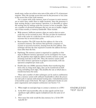 steady state, caches can achieve miss rates of the order of 1% of processor
requests. Thus, the average access time seen by the processor is very close
to the access time of the cache memory.
For a system with cache memory, most of accesses to main memory
are to entire lines, rather than to single locations. Since the processor is
kept waiting during a main-memory operation, it is desirable to reduce
the waiting time by making cache-line accesses as fast as possible. There
are a number of advanced techniques that we can use to enable a higher
rate of data transfer, or memory bandwidth. These include:
Wide memory: Sufficient memory chips are used so that an entire
cache line can be accessed at once. The line can then be transferred
back to the cache on a wide bus in one clock cycle, or over a
narrower bus in several clock cycles.
Burst transfers: The CPU issues the first address of a line to be
accessed in memory. The memory then performs a sequence of
accesses at successive locations, starting from the first address. This
technique obviates the time required to transfer the address for loca-
tions other than the first.
Pipelining: The memory system is organized as a pipeline so that
steps of different memory operations can be overlapped. For exam-
ple, the pipeline steps might be address transfer, memory access, and
returning read data to the CPU. Thus, the memory system could
have three memory operations in progress concurrently, with one
operation completed per clock cycle.
Double data rate (DDR) operation: Rather than transferring data
items only on rising clock edges, data can be transferred on both
rising and falling clock edges. This doubles the rate at which data is
transferred, hence the name.
These and a number of other techniques can be used in combination
to form a memory system with sufficient bandwidth to allow the proces-
sor and cache to operate with minimal waiting time. A detailed discussion
is beyond the scope of this book. The topic is addressed in books on com-
puter organization and computer architecture (see Section 7.5).
1. When might we need glue logic to connect a memory to a CPU?
2. In the 8051 microcontroller, why are data signals and the least
signiﬁcant eight address signals multiplexed onto the same set of
pins?
3. How many bits wide would the data memory for a 32-bit CPU
typically be?
왘
왘
왘
왘
K N O W L E D G E
T E S T Q U I Z
K N O W L E D G E
T E S T Q U I Z
7.3 Interfacing with Memory C H A P T E R S E V E N 309
 