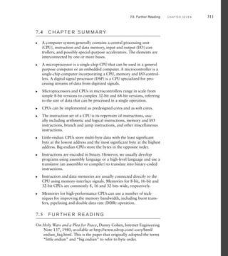 7.5 Further Reading C H A P T E R S E V E N 311
7.4 C H A P T E R S U M M A R Y
A computer system generally contains a central processing unit
(CPU), instruction and data memory, input and output (I/O) con-
trollers, and possibly special-purpose accelerators. The elements are
interconnected by one or more buses.
A microprocessor is a single-chip CPU that can be used in a general
purpose computer or an embedded computer. A microcontroller is a
single-chip computer incorporating a CPU, memory and I/O control-
lers. A digital signal processor (DSP) is a CPU specialized for pro-
cessing streams of data from digitized signals.
Microprocessors and CPUs in microcontrollers range in scale from
simple 8-bit versions to complex 32-bit and 64-bit versions, referring
to the size of data that can be processed in a single operation.
CPUs can be implemented as predesigned cores and as soft cores.
The instruction set of a CPU is its repertoire of instructions, usu-
ally including arithmetic and logical instructions, memory and I/O
instructions, branch and jump instructions, and other miscellaneous
instructions.
Little-endian CPUs store multi-byte data with the least significant
byte at the lowest address and the most significant byte at the highest
address. Big-endian CPUs store the bytes in the opposite order.
Instructions are encoded in binary. However, we usually develop
programs using assembly language or a high-level language and use a
translator (an assembler or compiler) to translate into binary-coded
instructions.
Instruction and data memories are usually connected directly to the
CPU using memory-interface signals. Memories for 8-bit, 16-bit and
32-bit CPUs are commonly 8, 16 and 32 bits wide, respectively.
Memories for high-performance CPUs can use a number of tech-
niques for improving the memory bandwidth, including burst trans-
fers, pipelining and double data rate (DDR) operation.
7.5 F U R T H E R R E A D I N G
On Holy Wars and a Plea for Peace, Danny Cohen, Internet Engineering
Note 137, 1980, available at http://www.rdrop.com/~cary/html/
endian_faq.html. This is the paper that originally adopted the terms
“little endian” and “big endian” to refer to byte order.
왘
왘
왘
왘
왘
왘
왘
왘
왘
 