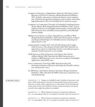 Computer Architecture: A Quantitative Approach, 4th Edition, John L.
Hennessy and David A. Patterson, Morgan Kaufmann Publishers,
2007. Includes a discussion of advanced memory system organiza-
tion. The book also describes techniques, such as caches, used within
high-performance CPUs to avoid delays due to memory accesses.
Computers as Components: Principles of Embedded Computing System
Design, Wayne Wolf, Morgan Kaufmann Publishers, 2005. A more
advanced reference on embedded systems design, covering CPU and
DSP instruction sets, embedded systems platforms, and embedded
software design.
Multiprocessor Systems-on-Chips, Ahmed Jerraya and Wayne Wolf,
Morgan Kaufmann Publishers, 2004. Describes hardware, software
and design methodologies for embedded systems containing mul-
tiple processor cores.
Engineering the Complex SOC: Fast, Flexible Design with Configu-
rable Processors, Chris Rowen, Prentice Hall, 2004. Describes an
approach to system-on-chip design based on extensible processors,
using the Tensilica processor as an example.
ARM System-on-Chip Architecture, 2nd Edition, Steve Furber,
Addison-Wesley, 2000. Describes the ARM instruction set, a
number of ARM processor cores, and some examples of embedded
applications using ARM cores.
Power Architecture Technology, IBM, http://www.ibm.com/
developerworks/power. Resources describing the PowerPC architec-
ture and processor cores.
See MIPS Run, 2nd Edition, Dominic Sweetman, Morgan Kaufmann
Publishers, 2006. Describes the MIPS architecture, instructions set,
and programming.
exercise 7.1 Suppose an embedded system includes two processor cores
with a 32-bit wide dual-port memory for sharing data between the processors.
Processor 1 is little endian, and processor 2 is big endian. Use the hexadecimal
values 1234 (16 bits) and 12345678 (32 bits) to show how data is not shared
correctly. How might the problem be remedied?
exercise 7.2 Write Gumnut instructions to evaluate the expression
2(x1), assuming the value of x is in register r2 and the result is to be put in r7.
exercise 7.3 Write Gumnut instructions to evaluate the expression
3(x1), assuming the value of x is in register r2 and the result is to be put in r7.
E X E R C I S E S
E X E R C I S E S
312 C H A P T E R S E V E N p ro c e s s o r b a s i c s
 