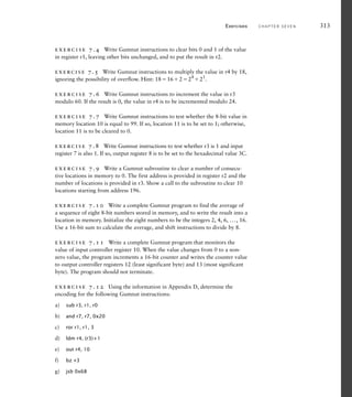 exercise 7.4 Write Gumnut instructions to clear bits 0 and 1 of the value
in register r1, leaving other bits unchanged, and to put the result in r2.
exercise 7.5 Write Gumnut instructions to multiply the value in r4 by 18,
ignoring the possibility of overflow. Hint: 1816224
21
.
exercise 7.6 Write Gumnut instructions to increment the value in r3
modulo 60. If the result is 0, the value in r4 is to be incremented modulo 24.
exercise 7.7 Write Gumnut instructions to test whether the 8-bit value in
memory location 10 is equal to 99. If so, location 11 is to be set to 1; otherwise,
location 11 is to be cleared to 0.
exercise 7.8 Write Gumnut instructions to test whether r3 is 1 and input
register 7 is also 1. If so, output register 8 is to be set to the hexadecimal value 3C.
exercise 7.9 Write a Gumnut subroutine to clear a number of consecu-
tive locations in memory to 0. The first address is provided in register r2 and the
number of locations is provided in r3. Show a call to the subroutine to clear 10
locations starting from address 196.
exercise 7.10 Write a complete Gumnut program to find the average of
a sequence of eight 8-bit numbers stored in memory, and to write the result into a
location in memory. Initialize the eight numbers to be the integers 2, 4, 6, ..., 16.
Use a 16-bit sum to calculate the average, and shift instructions to divide by 8.
exercise 7.11 Write a complete Gumnut program that monitors the
value of input controller register 10. When the value changes from 0 to a non-
zero value, the program increments a 16-bit counter and writes the counter value
to output controller registers 12 (least significant byte) and 13 (most significant
byte). The program should not terminate.
exercise 7.12 Using the information in Appendix D, determine the
encoding for the following Gumnut instructions:
a) sub r3, r1, r0
b) and r7, r7, 0x20
c) ror r1, r1, 3
d) ldm r4, (r3)+1
e) out r4, 10
f) bz +3
g) jsb 0x68
Exercises C H A P T E R S E V E N 313
 