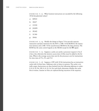 exercise 7.13 What Gumnut instructions are encoded by the following
18-bit hexadecimal values?
a) 009C0
b) 38227
c) 3353D
d) 24AFD
e) 3EA02
f) 3C580
g) 3F401
exercise 7.14 Modify the design in Figure 7.8 to provide separate
instruction and data memories for the 8051: a 64K8-bit ROM for the instruc-
tion memory and a 64K8-bit asynchronous SRAM for the data memory. The
ROM has the same control signals as the SRAM except for the
__
WE signal.
exercise 7.15 Suppose a cache can satisfy a processor request in 5ns if
it has a hit; otherwise the memory access time of 20ns must be added to the hit
time. What is the average access time seen by the processor core for instructions
for miss rates of 5%, 2% and 1%?
exercise 7.16 Suppose a CPU with 32-bit instructions has an instruction
cache with 16-byte lines. Addresses refer to bytes in memory. The cache is ini-
tially empty. Instructions are then fetched from the following addresses in order:
0, 4, 8, 92, 96, 100, 4, 8, 12, 16. For each fetch, determine whether the cache
hits or misses. Assume no lines are replaced during execution of the sequence.
314 C H A P T E R S E V E N p ro c e s s o r b a s i c s
 