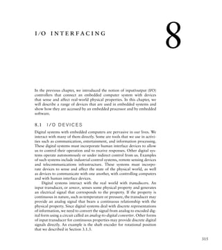 315
i ⁄ o interfacing
In the previous chapter, we introduced the notion of input/output (I/O)
controllers that connect an embedded computer system with devices
that sense and affect real-world physical properties. In this chapter, we
will describe a range of devices that are used in embedded systems and
show how they are accessed by an embedded processor and by embedded
software.
8.1 I / O D E V I C E S
Digital systems with embedded computers are pervasive in our lives. We
interact with many of them directly. Some are tools that we use in activi-
ties such as communication, entertainment, and information processing.
These digital systems must incorporate human interface devices to allow
us to control their operation and to receive responses. Other digital sys-
tems operate autonomously or under indirect control from us. Examples
of such systems include industrial control systems, remote sensing devices
and telecommunications infrastructure. These systems must incorpo-
rate devices to sense and affect the state of the physical world, as well
as devices to communicate with one another, with controlling computers
and with human interface devices.
Digital systems interact with the real world with transducers. An
input transducer, or sensor, senses some physical property and generates
an electrical signal that corresponds to the property. If the property is
continuous in nature, such as temperature or pressure, the transducer may
provide an analog signal that bears a continuous relationship with the
physical property. Since digital systems deal with discrete representations
of information, we need to convert the signal from analog to encoded dig-
ital form using a circuit called an analog-to-digital converter. Other forms
of input transducer for continuous properties may provide discrete digital
signals directly. An example is the shaft encoder for rotational position
that we described in Section 3.1.3.
8
 