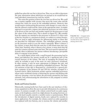 pulled low when the row line is driven low. Thus, we are able to determine
the same information about which keys are pressed as we would had we
used individual connections for each key switch.
This raises the question of how the row lines are driven low. We could
use a counter, together with circuitry that stores the count value and the
column-line values for access by the embedded software. However, that
would require synchronizing the processor with changes in count value so
that the software could read the values at the appropriate times. A simpler
approach is to provide a register into which the processor can write values
to be driven on the row lines and another register for the processor to read
the values of the column lines. This is shown in Figure 8.2. (We consider
how the registers are attached to the processor in Section 8.2.) Since each
of the key switches is a mechanical switch, it is subject to contact bounce.
Thus we need to apply techniques for debouncing similar to those that
we described for individual switches. The embedded software running
on the processor needs to scan the matrix repeatedly. When it detects a
key closure, it must check that the same key is still closed some time (say,
10ms) later. Similarly, when it detects a key release, it must check that the
same key remains released some time later. The scan must be repeated suf-
ficiently often to debounce key presses without introducing a perceptible
delay in response to key presses.
In a small digital system with a small keypad, the processing load to
detect and debounce key presses would not be a significant part of the
overall function of the system. The task of managing the keypad may
safely be included as part of the main (or only) processor’s workload.
In other systems, it may be more appropriate to delegate the task, and
possibly other I/O tasks, to subordinate embedded processors. The logi-
cal extension of this idea is illustrated by a keyboard for a general pur-
pose computer. It has between 80 and 100 key switches arranged in a
scanned matrix. Most keyboards include separate embedded processors
whose entire workload consists of detecting key presses and dealing with
roll-over (pressing a new key before the previously pressed key has been
released), and communicating the information to the computer to which
it is connected.
Knobs and Position Encoders
Historically, rotating knobs have been used in the user interfaces of elec-
tronic equipment to allow the user to provide information of a continuous
nature. A common example is the volume control knob on audio equip-
ment, or the brightness control on a light dimmer. In analog electronic cir-
cuits, the knob usually controls a variable resistor or potentiometer. With
the introduction of digital systems, knobs were replaced by switches in
many applications. For example, the volume control on audio equipment
was replaced with two buttons, one to increase the volume and another
8.1 I/O Devices C H A P T E R E I G H T 317
1 2 3
4 5 6
7 8 9
* 0 #
input
register
output
register
FIG U R E 8.2 A keypad matrix
with an output register for driving
row lines and an input register for
sensing column lines.
 