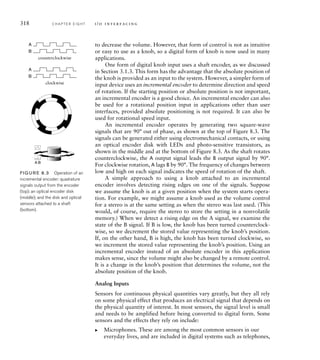 318 C H A P T E R E I G H T i / o i n t e r fa c i n g
to decrease the volume. However, that form of control is not as intuitive
or easy to use as a knob, so a digital form of knob is now used in many
applications.
One form of digital knob input uses a shaft encoder, as we discussed
in Section 3.1.3. This form has the advantage that the absolute position of
the knob is provided as an input to the system. However, a simpler form of
input device uses an incremental encoder to determine direction and speed
of rotation. If the starting position or absolute position is not important,
an incremental encoder is a good choice. An incremental encoder can also
be used for a rotational position input in applications other than user
interfaces, provided absolute positioning is not required. It can also be
used for rotational speed input.
An incremental encoder operates by generating two square-wave
signals that are 90° out of phase, as shown at the top of Figure 8.3. The
signals can be generated either using electromechanical contacts, or using
an optical encoder disk with LEDs and photo-sensitive transistors, as
shown in the middle and at the bottom of Figure 8.3. As the shaft rotates
counterclockwise, the A output signal leads the B output signal by 90°.
For clockwise rotation, A lags B by 90°. The frequency of changes between
low and high on each signal indicates the speed of rotation of the shaft.
A simple approach to using a knob attached to an incremental
encoder involves detecting rising edges on one of the signals. Suppose
we assume the knob is at a given position when the system starts opera-
tion. For example, we might assume a knob used as the volume control
for a stereo is at the same setting as when the stereo was last used. (This
would, of course, require the stereo to store the setting in a nonvolatile
memory.) When we detect a rising edge on the A signal, we examine the
state of the B signal. If B is low, the knob has been turned counterclock-
wise, so we decrement the stored value representing the knob’s position.
If, on the other hand, B is high, the knob has been turned clockwise, so
we increment the stored value representing the knob’s position. Using an
incremental encoder instead of an absolute encoder in this application
makes sense, since the volume might also be changed by a remote control.
It is a change in the knob’s position that determines the volume, not the
absolute position of the knob.
Analog Inputs
Sensors for continuous physical quantities vary greatly, but they all rely
on some physical effect that produces an electrical signal that depends on
the physical quantity of interest. In most sensors, the signal level is small
and needs to be amplified before being converted to digital form. Some
sensors and the effects they rely on include:
Microphones. These are among the most common sensors in our
everyday lives, and are included in digital systems such as telephones,
왘
A
B
A
B
counterclockwise
clockwise
FIG U R E 8.3 Operation of an
incremental encoder: quadrature
signals output from the encoder
(top); an optical encoder disk
(middle); and the disk and optical
sensors attached to a shaft
(bottom).
A B
 