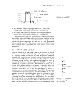VIL: input low voltage—a component receiving a signal with a
voltage below this threshold will interpret it as a logic low
VIH: input high voltage—a component receiving a signal with a
voltage above this threshold will interpret it as a logic high
The behavior of a component receiving a signal in the region between
VIL and VIH is unspecified. Depending on the voltage and other factors,
such as temperature and previous circuit operation, the component may
interpret the signal as a logic low or a logic high, or it may exhibit some
other unusual behavior. Provided we ensure that our circuits don’t violate
the assumptions about voltages for logic levels, we can use the digital
abstraction.
1.3.3 S TAT I C LO A D L E V E LS
A second assumption we have made is that the current loads on compo-
nents are reasonable. For example, in Figure 1.3, the gate output is acting
as a source of current to illuminate the lamp. An idealized component
should be able to source or sink as much current at the output as its load
requires without affecting the logic levels. In reality, component outputs
have some internal resistance that limits the current they can source or
sink. An idealized view of the internal circuit of a CMOS component’s
output stage is shown in Figure 1.15. The output can be pulled high by
closing switch SW1 or pulled low by closing switch SW0. When one
switch is closed, the other is open, and vice versa. Each switch has a series
resistance. (Each switch and its associated resistance is, in practice, a
transistor with its on-state series resistance.) When SW1 is closed, current
is sourced from the positive supply and flows through R1 to the load con-
nected to the output. If too much current flows, the voltage drop across
R1 causes the output voltage to fall below VOH. Similarly, when SW0 is
closed, the output acts as a current sink from the load, with the current
flowing through R0 to the ground terminal. If too much current flows in
this direction, the voltage drop across R0 causes the output voltage to rise
above VOL. The amount of current that flows in each case depends on the
왘
왘
output
R1
SW1
SW0
R0
+V
FIG U R E 1.15 An idealized
view of the output stage of a
CMOS component.
1.3 Real-World Circuits C H A P T E R O N E 13
0.5V
1.0V
1.5V
2.0V
2.5V
VIL
VOL
VIH
VOH
driven signal
noise margin
signal with added noise
noise margin
FIG U R E 1.14 Logic level
thresholds with noise margin.
 