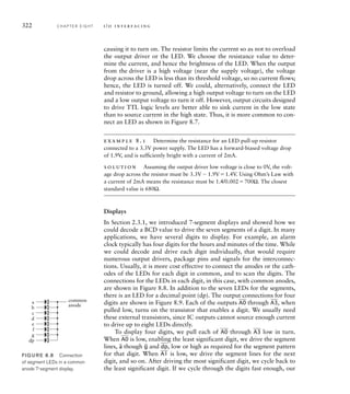 322 C H A P T E R E I G H T i / o i n t e r fa c i n g
causing it to turn on. The resistor limits the current so as not to overload
the output driver or the LED. We choose the resistance value to deter-
mine the current, and hence the brightness of the LED. When the output
from the driver is a high voltage (near the supply voltage), the voltage
drop across the LED is less than its threshold voltage, so no current flows;
hence, the LED is turned off. We could, alternatively, connect the LED
and resistor to ground, allowing a high output voltage to turn on the LED
and a low output voltage to turn it off. However, output circuits designed
to drive TTL logic levels are better able to sink current in the low state
than to source current in the high state. Thus, it is more common to con-
nect an LED as shown in Figure 8.7.
example 8.1 Determine the resistance for an LED pull-up resistor
connected to a 3.3V power supply. The LED has a forward-biased voltage drop
of 1.9V, and is sufﬁciently bright with a current of 2mA.
solution Assuming the output driver low voltage is close to 0V, the volt-
age drop across the resistor must be 3.3V  1.9V1.4V. Using Ohm’s Law with
a current of 2mA means the resistance must be 1.4/0.002700Ω. The closest
standard value is 680Ω.
Displays
In Section 2.3.1, we introduced 7-segment displays and showed how we
could decode a BCD value to drive the seven segments of a digit. In many
applications, we have several digits to display. For example, an alarm
clock typically has four digits for the hours and minutes of the time. While
we could decode and drive each digit individually, that would require
numerous output drivers, package pins and signals for the interconnec-
tions. Usually, it is more cost effective to connect the anodes or the cath-
odes of the LEDs for each digit in common, and to scan the digits. The
connections for the LEDs in each digit, in this case, with common anodes,
are shown in Figure 8.8. In addition to the seven LEDs for the segments,
there is an LED for a decimal point (dp). The output connections for four
digits are shown in Figure 8.9. Each of the outputs
__
A0 through
__
A3, when
pulled low, turns on the transistor that enables a digit. We usually need
these external transistors, since IC outputs cannot source enough current
to drive up to eight LEDs directly.
To display four digits, we pull each of
__
A0 through
__
A3 low in turn.
When
__
A0 is low, enabling the least significant digit, we drive the segment
lines,
_
a though
_
g and
__
dp, low or high as required for the segment pattern
for that digit. When
__
A1 is low, we drive the segment lines for the next
digit, and so on. After driving the most significant digit, we cycle back to
the least significant digit. If we cycle through the digits fast enough, our
a
b
c
d
e
f
g
dp
common
anode
FIG U R E 8.8 Connection
of segment LEDs in a common
anode 7-segment display.
 