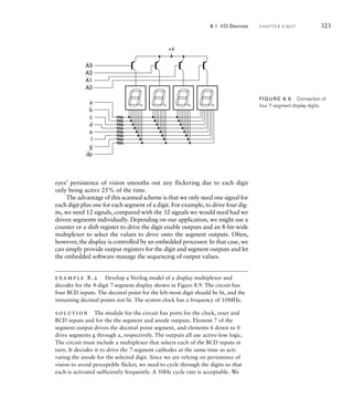 eyes’ persistence of vision smooths out any flickering due to each digit
only being active 25% of the time.
The advantage of this scanned scheme is that we only need one signal for
each digit plus one for each segment of a digit. For example, to drive four dig-
its, we need 12 signals, compared with the 32 signals we would need had we
driven segments individually. Depending on our application, we might use a
counter or a shift register to drive the digit enable outputs and an 8-bit-wide
multiplexer to select the values to drive onto the segment outputs. Often,
however, the display is controlled by an embedded processor. In that case, we
can simply provide output registers for the digit and segment outputs and let
the embedded software manage the sequencing of output values.
example 8.2 Develop a Verilog model of a display multiplexer and
decoder for the 4-digit 7-segment display shown in Figure 8.9. The circuit has
four BCD inputs. The decimal point for the left-most digit should be lit, and the
remaining decimal points not lit. The system clock has a frequency of 10MHz.
solution The module for the circuit has ports for the clock, reset and
BCD inputs and for the the segment and anode outputs. Element 7 of the
segment output drives the decimal point segment, and elements 6 down to 0
drive segments g through a, respectively. The outputs all use active-low logic.
The circuit must include a multiplexer that selects each of the BCD inputs in
turn. It decodes it to drive the 7-segment cathodes at the same time as acti-
vating the anode for the selected digit. Since we are relying on persistence of
vision to avoid perceptible flicker, we need to cycle through the digits so that
each is activated sufficiently frequently. A 50Hz cycle rate is acceptable. We
A3
A2
A1
A0
a
b
c
d
e
f
g
dp
+V
FIG U R E 8.9 Connection of
four 7-segment display digits.
8.1 I/O Devices C H A P T E R E I G H T 323
 