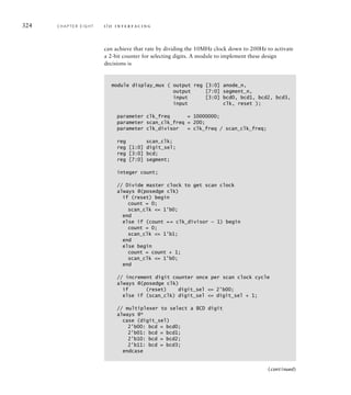 324 C H A P T E R E I G H T i / o i n t e r fa c i n g
can achieve that rate by dividing the 10MHz clock down to 200Hz to activate
a 2-bit counter for selecting digits. A module to implement these design
decisions is
module display_mux ( output reg [3:0] anode_n,
output [7:0] segment_n,
input [3:0] bcd0, bcd1, bcd2, bcd3,
input clk, reset );
parameter clk_freq = 10000000;
parameter scan_clk_freq = 200;
parameter clk_divisor = clk_freq / scan_clk_freq;
reg scan_clk;
reg [1:0] digit_sel;
reg [3:0] bcd;
reg [7:0] segment;
integer count;
// Divide master clock to get scan clock
always @(posedge clk)
if (reset) begin
count = 0;
scan_clk = 1'b0;
end
else if (count == clk_divisor — 1) begin
count = 0;
scan_clk = 1'b1;
end
else begin
count = count + 1;
scan_clk = 1'b0;
end
// increment digit counter once per scan clock cycle
always @(posedge clk)
if (reset) digit_sel = 2'b00;
else if (scan_clk) digit_sel = digit_sel + 1;
// multiplexer to select a BCD digit
always @*
case (digit_sel)
2'b00: bcd = bcd0;
2'b01: bcd = bcd1;
2'b10: bcd = bcd2;
2'b11: bcd = bcd3;
endcase
(continued)
 