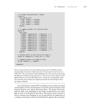 // activate selected digit's anode
always @*
case (digit_sel)
2'b00: anode_n = 4'b1110;
2'b01: anode_n = 4'b1101;
2'b10: anode_n = 4'b1011;
2'b11: anode_n = 4'b0111;
endcase
// 7-segment decoder for selected digit
always @*
case (bcd)
4'b0000: segment[6:0] = 7'b0111111; // 0
4'b0001: segment[6:0] = 7'b0000110; // 1
4'b0010: segment[6:0] = 7'b1011011; // 2
4'b0011: segment[6:0] = 7'b1001111; // 3
4'b0100: segment[6:0] = 7'b1100110; // 4
4'b0101: segment[6:0] = 7'b1101101; // 5
4'b0110: segment[6:0] = 7'b1111101; // 6
4'b0111: segment[6:0] = 7'b0000111; // 7
4'b1000: segment[6:0] = 7'b1111111; // 8
4'b1001: segment[6:0] = 7'b1101111; // 9
default: segment[6:0] = 7'b1000000; // -
endcase
// decimal point is only active for digit 3
always @* segment[7] = digit_sel == 2'b11;
// segment outputs are negative logic
assign segment_n = ~segment;
endmodule
The first always block is the clock divider that generates the 200Hz clock for
selecting digits. It sets the variable scan_clk to 1 for one master clock cycle at a
200Hz rate. The second always block implements the 2-bit counter, incrementing
the digit_sel variable each time scan_clk is 1. The next two always blocks use the
digit_sel signal to select the BCD digit and to activate the corresponding anode.
The remaining always block and assignments decode the selected digit to drive
the segment cathodes.
As an alternative to using LEDs for displays, some systems use liquid
crystal displays (LCDs). Each segment of an LCD consists of liquid crystal
material between two optical polarizing filters. The liquid crystal also
polarizes light, and, depending on the angle of polarization, can allow
light to pass or be blocked by the filters. The liquid crystal is forced to
twist or untwist, thus changing its axis of polarization, by application of
a voltage to electrodes in front of and behind the segment. By varying the
8.1 I/O Devices C H A P T E R E I G H T 325
 