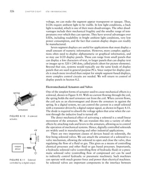 326 C H A P T E R E I G H T i / o i n t e r fa c i n g
voltage, we can make the segment appear transparent or opaque. Thus,
LCDs require ambient light to be visible. In low light conditions, a back
light is needed, which is one of their main disadvantages. The other disad-
vantages include their mechanical fragility and the smaller range of tem-
peratures over which they can operate. They have several advantages over
LEDs, including readability in bright ambient light conditions, very low
power consumption, and the fact that custom display shapes can readily
be manufactured.
Seven-segment displays are useful for applications that must display a
small amount of numeric information. However, more complex applica-
tions often need to display alphanumeric or graphical information, and
so may use LCD display panels. These can range from small panels that
can display a few characters of text, to larger panels that can display text
or images up to 320240 dots, called pixels (short for picture elements).
Beyond that size, systems would typically use the same kinds of display
panels that are used in general purpose PCs. Since output for display pan-
els is much more involved than output for simple segment-based displays,
more complex control circuits are needed. We will return to control of
display panels in Section 8.2.
Electromechanical Actuators and Valves
One of the simplest forms of actuator used to cause mechanical effects is a
solenoid, shown in Figure 8.10. With no current flowing through the coil,
the spring holds the steel armature out from the coil. When current flows,
the coil acts as an electromagnet and draws the armature in against the
spring. In a digital system, we can control the current in a small solenoid
with a transistor driven by a digital output signal, as shown in Figure 8.11.
The diode is required to absorb the voltage spikes that arise when the cur-
rent through the inductive load is turned off.
The direct mechanical effect of activating a solenoid is a small linear
movement of the armature. We can translate this into a variety of other
effects by attaching rods and levers to the armature, allowing us to control
the operation of mechanical systems. Hence, digitally controlled solenoids
are widely used in manufacturing and other industrial applications.
There are two important classes of devices based on solenoids, the
first being solenoid valves. We can attach the armature of a solenoid to a
valve mechanism, allowing the solenoid to open and close the valve, thus
regulating the flow of a fluid or gas. This gives us a means of controlling
chemical processes and other fluid or gas based processes. Importantly,
a hydraulic solenoid valve (controlling flow of hydraulic fluid) or a pneu-
matic solenoid valve (controlling flow of compressed air) can be used
to indirectly control hydraulic or pneumatic machinery. Such machines
can operate with much greater force and power than electrical machines.
So solenoid valves are important components in the interface between
coil
spring
armature
FIG U R E 8.10 A solenoid
actuator.
output
driver
+V
FIG U R E 8.11 Solenoid
controlled by a digital output.
 