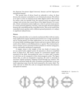 the disparate low-power digital electronic domain and the high-power
mechanical domain.
The second class of device based on solenoids is relays. In these
devices, the armature is attached to a set of electrical contacts. This allows
us to open or close an external circuit under digital control. The reasons
for using a relay are twofold. First, the external circuit can operate with
voltages and currents that exceed those of the digital domain. For exam-
ple, a home automation system might use a relay to activate mains power
to a mains powered appliance. Second, a relay provides electrical isolation
between the controlling and the controlled circuit. This can be useful if the
controlled circuit operates with a different ground potential, or is subject
to significant induced noise.
Motors
Whereas solenoids allow us to control a mechanical effect with two states,
many applications require mechanical movement over a range of positions
and at varying speeds. For these applications, we can use electric motors
of various kinds, including stepper motors and servo motors. Both can be
used to drive shafts to controlled positions or speeds. The rotational posi-
tion or motion can be converted to linear position or motion using gears,
screws, and similar mechanical components.
A stepper motor is the simpler of the two kinds of motors that
we can control with a digital system. Its operation is shown in simplified
form in Figure 8.12. The motor consists of a permanent magnet rotor
mounted on the shaft. Surrounding the rotor is a stator with a number
of coils that can be energized to form electromagnetic poles. The figure
shows that, as coils are energized in sequence, the rotor is attracted to
successive angular positions, stepping around through one rotation. The
magnetic attraction holds the rotor in position, provided there is not too
much opposing torque from the load connected to the motor shaft. The
order and rate in which the coils are energized determines the direction
and speed of rotation.
N
N
S
S
N
N
S
S N S
N
S
N
S
N
S
N
N
S
S
N
N S
S
FIG U R E 8.12 Operation of a
stepper motor.
8.1 I/O Devices C H A P T E R E I G H T 327
 