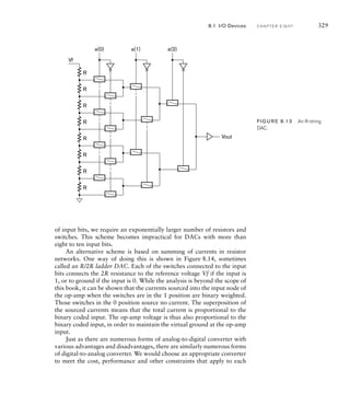 of input bits, we require an exponentially larger number of resistors and
switches. This scheme becomes impractical for DACs with more than
eight to ten input bits.
An alternative scheme is based on summing of currents in resistor
networks. One way of doing this is shown in Figure 8.14, sometimes
called an R/2R ladder DAC. Each of the switches connected to the input
bits connects the 2R resistance to the reference voltage Vf if the input is
1, or to ground if the input is 0. While the analysis is beyond the scope of
this book, it can be shown that the currents sourced into the input node of
the op-amp when the switches are in the 1 position are binary weighted.
Those switches in the 0 position source no current. The superposition of
the sourced currents means that the total current is proportional to the
binary coded input. The op-amp voltage is thus also proportional to the
binary coded input, in order to maintain the virtual ground at the op-amp
input.
Just as there are numerous forms of analog-to-digital converter with
various advantages and disadvantages, there are similarly numerous forms
of digital-to-analog converter. We would choose an appropriate converter
to meet the cost, performance and other constraints that apply to each
Vf
R
R
R
R
R
R
R
R
Vout
a(0) a(1) a(2)
FIG U R E 8.13 An R-string
DAC.
8.1 I/O Devices C H A P T E R E I G H T 329
 