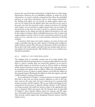 process the converted input information in digital form to yield output
information. However, for an embedded computer to make use of the
information, we need to include components that allow the embedded
software to read input information and to write output information.
For dealing with input, we can provide an input register whose con-
tent can be loaded from the digital input data and that can be read in
the same way that the processor reads a memory location. For dealing
with output, we can provide an output register that can be written by
the processor in the same way that it writes to a memory location. The
output signals of the register provide the digital information to be used
by the output transducer. Many embedded processors refer to input and
output registers as ports. Since it is such a commonly used term, we will
make use of it, and take care to avoid confusion with ports of Verilog
modules.
In practice, both input and output registers are parts of input and
output controllers that govern other aspects of dealing with transducers
under software control. We will start our discussion of I/O controllers in
this section with some simple controllers that just include input and out-
put registers for transferring data. We will then move on to consider more
advanced controllers.
8.2.1 S I M P L E I / O C O N T R O L L E R S
The simplest form of controller consists just of an input register that
captures the data from an input device, or just an output register to provide
data to a device. Usually, there are several I/O registers, so we need to
select which register to read from or write to. This is similar to selecting
which memory location to access, and is solved in the same way, namely
by providing each register with an address. When the embedded proces-
sor needs to access an input or output register, it provides the address of
the required register. We decode the address to select the register, and only
enable reading or writing of that register.
As we mentioned in Chapter 7, some processors use memory mapped
I/O; that is, they just use certain memory addresses to refer to I/O reg-
isters and use the same load and store instructions for accessing both
memory location and I/O registers. We can use address decoding circuits
connected to the processor to identify whether memory or I/O registers
are being accessed, and enable the memory chips or the appropriate reg-
ister as required. Other processors, like the Gumnut that we described
in Chapter 7, have separate address spaces for memory and I/O regis-
ters, and include special instructions for reading and writing I/O registers.
They provide control signals that distinguish between memory and I/O
register access.
8.2 I/O Controllers C H A P T E R E I G H T 331
 