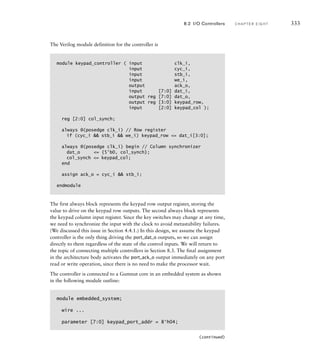 The Verilog module definition for the controller is
module keypad_controller ( input clk_i,
input cyc_i,
input stb_i,
input we_i,
output ack_o,
input [7:0] dat_i,
output reg [7:0] dat_o,
output reg [3:0] keypad_row,
input [2:0] keypad_col );
reg [2:0] col_synch;
always @(posedge clk_i) // Row register
if (cyc_i  stb_i  we_i) keypad_row = dat_i[3:0];
always @(posedge clk_i) begin // Column synchronizer
dat_o = {5'b0, col_synch};
col_synch = keypad_col;
end
assign ack_o = cyc_i  stb_i;
endmodule
The first always block represents the keypad row output register, storing the
value to drive on the keypad row outputs. The second always block represents
the keypad column input register. Since the key switches may change at any time,
we need to synchronize the input with the clock to avoid metastability failures.
(We discussed this issue in Section 4.4.1.) In this design, we assume the keypad
controller is the only thing driving the port_dat_o outputs, so we can assign
directly to them regardless of the state of the control inputs. We will return to
the topic of connecting multiple controllers in Section 8.3. The final assignment
in the architecture body activates the port_ack_o output immediately on any port
read or write operation, since there is no need to make the processor wait.
The controller is connected to a Gumnut core in an embedded system as shown
in the following module outline:
module embedded_system;
wire ...
parameter [7:0] keypad_port_addr = 8'h04;
8.2 I/O Controllers C H A P T E R E I G H T 333
(continued)
 