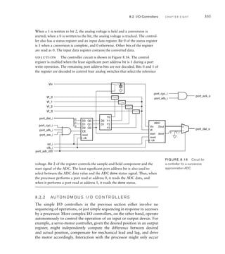 When a 1 is written to bit 2, the analog voltage is held and a conversion is
started; when a 0 is written to the bit, the analog voltage is tracked. The control-
ler also has a status register and an input data register. Bit 0 of the status register
is 1 when a conversion is complete, and 0 otherwise. Other bits of the register
are read as 0. The input data register contains the converted data.
solution The controller circuit is shown in Figure 8.16. The control
register is enabled when the least signiﬁcant port address bit is 1 during a port
write operation. The remaining port address bits are not decoded. Bits 0 and 1 of
the register are decoded to control four analog switches that select the reference
D2
CE
reset
Q2
D1 Q1
D0 Q0
clk
Y2
Y3
D1
Y1
D0
Y0
start
reset
done
Vf
Dout
ADC
Vin
clk
0
1
0
0
Vin
port_dat_o
port_ack_o
Vf_0
Vf_1
Vf_2
Vf_3
port_dat_i
port_cyc_i
rst_i
clk_i
port_adr_i(0)
1
2
7...1
port_we_i
port_stb_i
port_cyc_i
port_stb_i
voltage. Bit 2 of the register controls the sample-and-hold component and the
start signal of the ADC. The least signiﬁcant port address bit is also used to
select between the ADC data value and the ADC done status signal. Thus, when
the processor performs a port read at address 0, it reads the ADC data, and
when it performs a port read at address 1, it reads the done status.
8.2.2 A U TO N O M O U S I / O C O N T R O L L E R S
The simple I/O controllers in the previous section either involve no
sequencing of operations, or just simple sequencing in response to accesses
by a processor. More complex I/O controllers, on the other hand, operate
autonomously to control the operation of an input or output device. For
example, a servo-motor controller, given the desired position in an output
register, might independently compute the difference between desired
and actual position, compensate for mechanical lead and lag, and drive
the motor accordingly. Interaction with the processor might only occur
FIG U R E 8.16 Circuit for
a controller for a successive
approximation ADC.
8.2 I/O Controllers C H A P T E R E I G H T 335
 